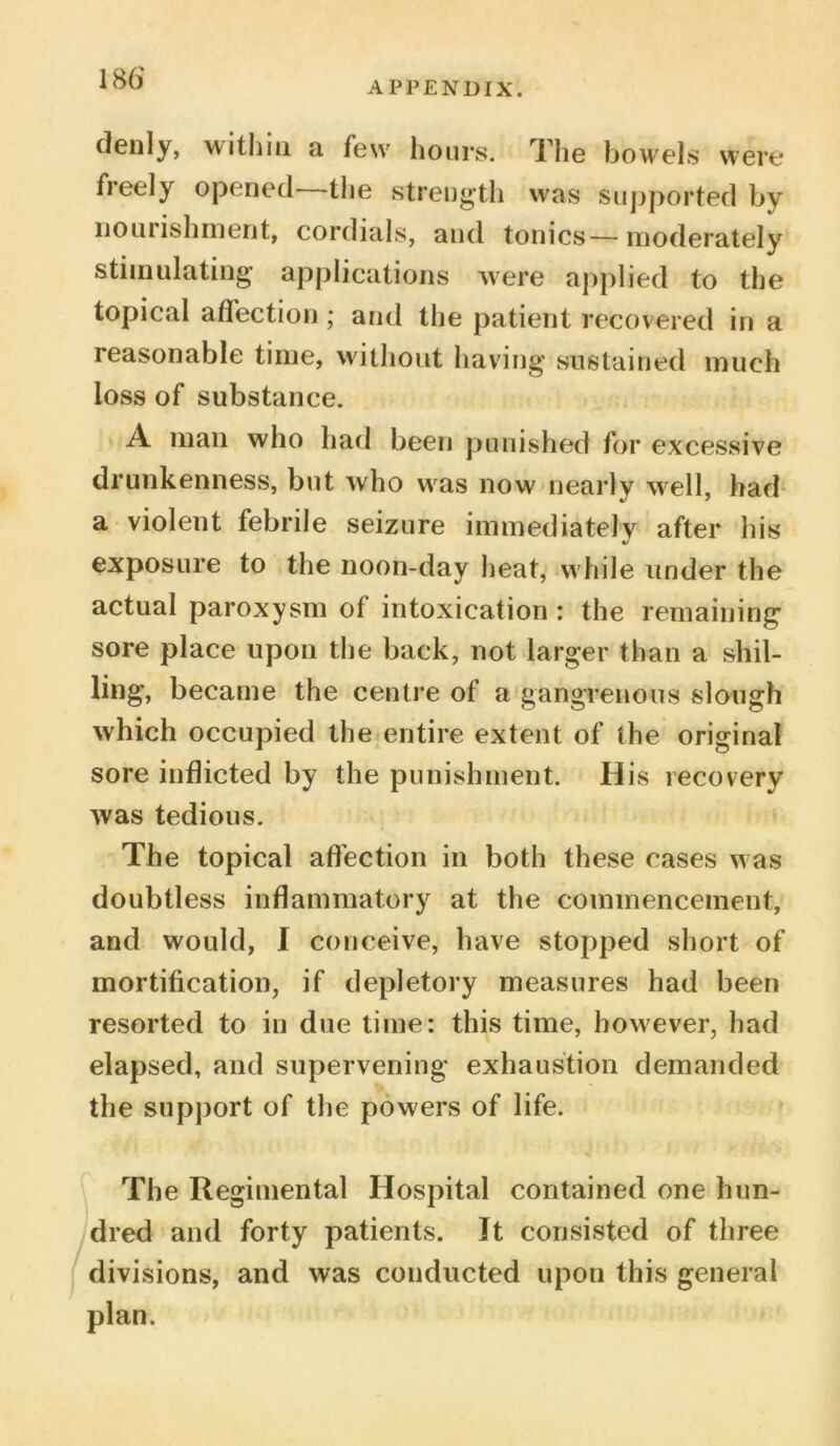 APPENDIX. denly, within a few hours. The bowels were fieely opened the strength was supported by nouiishment, cordials, and tonics—moderately stimulating applications were applied to the topical affection; and the patient recovered in a reasonable time, without having sustained much loss of substance. A mail who had been punished for excessive drunkenness, but who was now nearly well, had a violent febrile seizure immediately after his exposure to the noon-day heat, w hile under the actual paroxysm of intoxication: the remaining sore place upon the back, not larger than a shil- ling, became the centre of a gangrenous slough which occupied the entire extent of the original sore inflicted by the punishment. His recovery was tedious. The topical affection in both these cases was doubtless inflammatory at the commencement, and would, I conceive, have stopped short of mortification, if depletory measures had been resorted to in due time: this time, however, had elapsed, and supervening exhaustion demanded the support of the powers of life. The Regimental Hospital contained one hun- dred and forty patients. It consisted of three divisions, and was conducted upon this general plan.