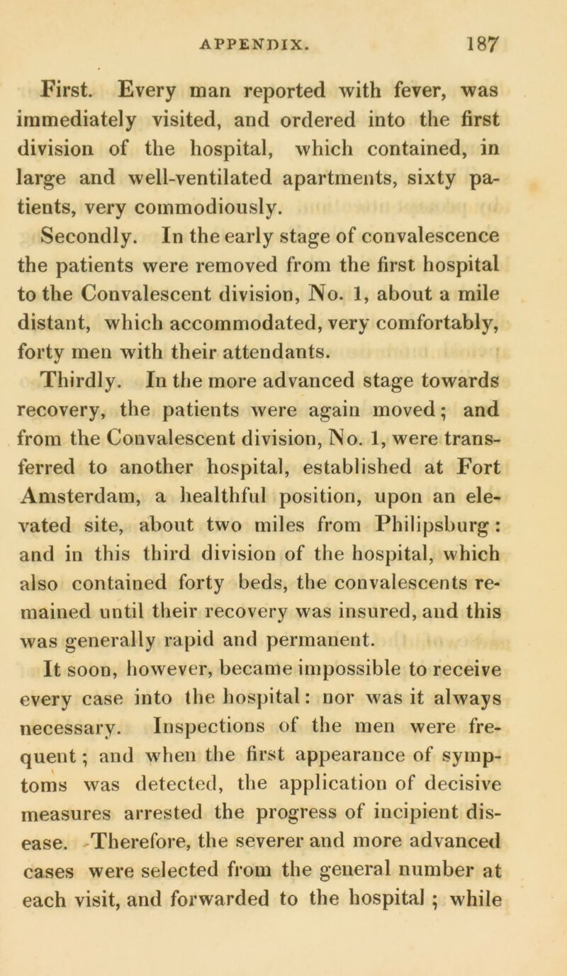 First. Every man reported with fever, was immediately visited, and ordered into the first division of the hospital, which contained, in large and well-ventilated apartments, sixty pa- tients, very commodiously. Secondly. In the early stage of convalescence the patients were removed from the first hospital to the Convalescent division, No. 1, about a mile distant, which accommodated, very comfortably, forty men with their attendants. Thirdly. In the more advanced stage towards recovery, the patients were again moved; and from the Convalescent division, No. 1, were trans- ferred to another hospital, established at Fort Amsterdam, a healthful position, upon an ele- vated site, about two miles from Philipsburg: and in this third division of the hospital, which also contained forty beds, the convalescents re- mained until their recovery was insured, and this was generally rapid and permanent. It soon, however, became impossible to receive every case into the hospital: nor was it always necessary. Inspections of the men were fre- quent ; and when the first appearance of symp- toms was detected, the application of decisive measures arrested the progress of incipient dis- ease. Therefore, the severer and more advanced cases were selected from the general number at each visit, and forwarded to the hospital ; while