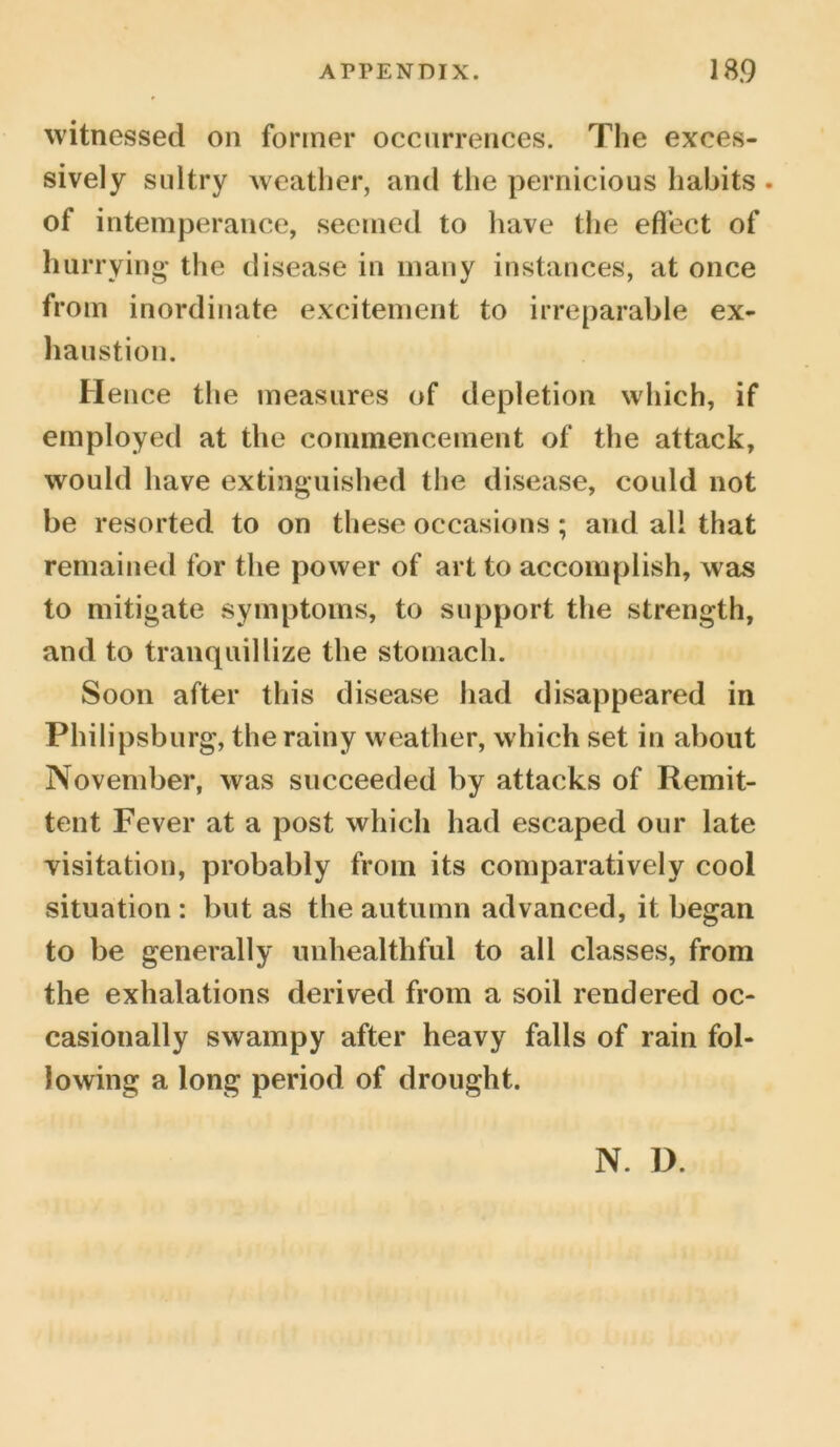witnessed on former occurrences. The exces- sively sultry weather, and the pernicious habits . of intemperance, seemed to have the effect of hurrying the disease in many instances, at once from inordinate excitement to irreparable ex- haustion. Hence the measures of depletion which, if employed at the commencement of the attack, would have extinguished the disease, could not be resorted to on these occasions; and all that remained for the power of art to accomplish, was to mitigate symptoms, to support the strength, and to tranquillize the stomach. Soon after this disease had disappeared in Philipsburg, the rainy weather, which set in about November, was succeeded by attacks of Remit- tent Fever at a post which had escaped our late visitation, probably from its comparatively cool situation : but as the autumn advanced, it began to be generally unhealthful to all classes, from the exhalations derived from a soil rendered oc- casionally swampy after heavy falls of rain fol- lowing a long period of drought. N. D.