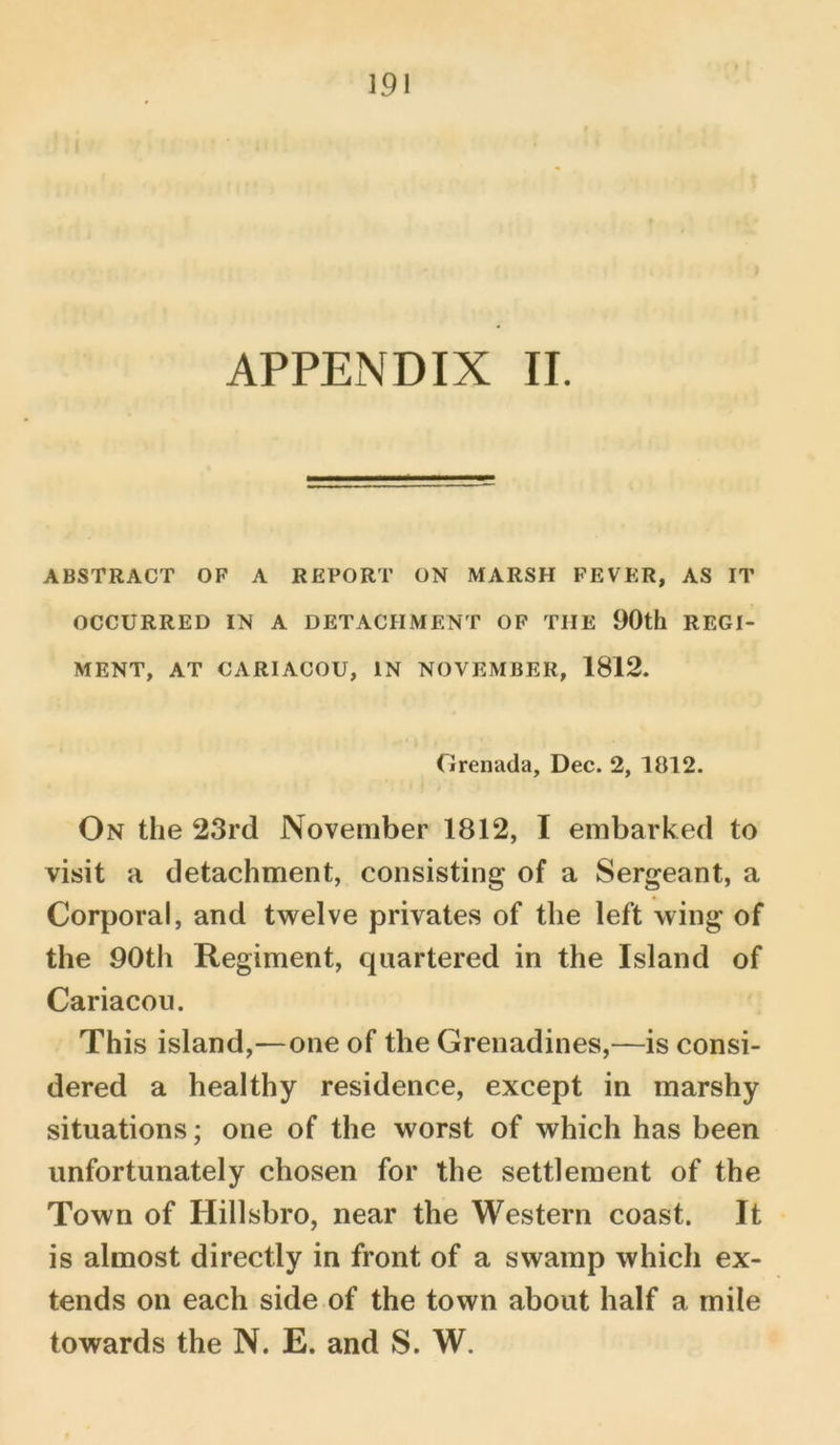 APPENDIX II. ABSTRACT OF A REPORT ON MARSH FEVER, AS IT OCCURRED IN A DETACHMENT OF THE 90th REGI- MENT, AT CARIACOU, IN NOVEMBER, 1812. Grenada, Dec. 2, 1812. On the 23rd November 1812, I embarked to visit a detachment, consisting of a Sergeant, a Corporal, and twelve privates of the left wing of the 90th Regiment, quartered in the Island of Cariacou. This island,—one of the Grenadines,—is consi- dered a healthy residence, except in marshy situations; one of the worst of which has been unfortunately chosen for the settlement of the Town of Hillsbro, near the Western coast. It is almost directly in front of a swamp which ex- tends on each side of the town about half a mile towards the N. E. and S. W.