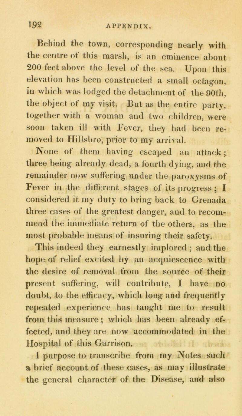 Behind the town, corresponding nearly with the centre ot this marsh, is an eminence about 200 feet above the level of the sea. Upon this elevation has been constructed a small octagon, in which was lodged the detachment of the 90th, the object of my visit. But as the entire party, together with a woman and two children, were soon taken ill with Fever, they had been re- moved to Hillsbro, prior to my arrival. None of them having escaped an attack; three being already dead, a fourth dying, and the remainder now suffering under the paroxysms of Fever in the different stages of its progress ; I considered it my duty to bring back to Grenada three cases of the greatest danger, and to recom- mend the immediate return of the others, as the most probable means of insuring their safety. This indeed they earnestly implored ; and the hope of relief excited by an acquiescence with the desire of removal from the source of their present suffering, will contribute, I have no doubt, to the efficacy, which long and frequently repeated experience has taught me to result from this measure; which has been already ef- fected, and they are now accommodated in the Hospital of this Garrison. I purpose to transcribe from my Notes such a brief account of these cases, as may illustrate the general character of the Disease, and also