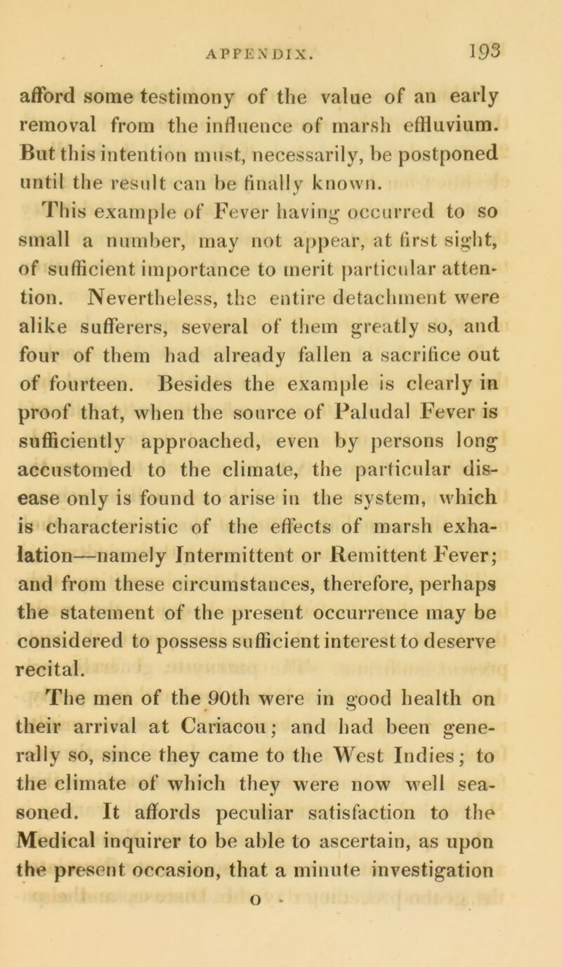 afford some testimony of the value of an early removal from the influence of marsh effluvium. But this intention must, necessarily, be postponed until the result can be finally known. This example of Fever having occurred to so small a number, may not appear, at first sight, of sufficient importance to merit particular atten- tion. Nevertheless, the entire detachment were alike sufferers, several of them greatly so, and four of them had already fallen a sacrifice out of fourteen. Besides the example is clearly in proof that, when the source of Paludal Fever is sufficiently approached, even by persons long accustomed to the climate, the particular dis- ease only is found to arise in the system, which is characteristic of the effects of marsh exha- lation—namely Intermittent or Remittent Fever; and from these circumstances, therefore, perhaps the statement of the present occurrence may be considered to possess sufficient interest to deserve recital. The men of the 90th were in good health on their arrival at Cariacou; and had been gene- rally so, since they came to the West Indies; to the climate of which they were now well sea- soned. It affords peculiar satisfaction to the Medical inquirer to be able to ascertain, as upon the present occasion, that a minute investigation o •