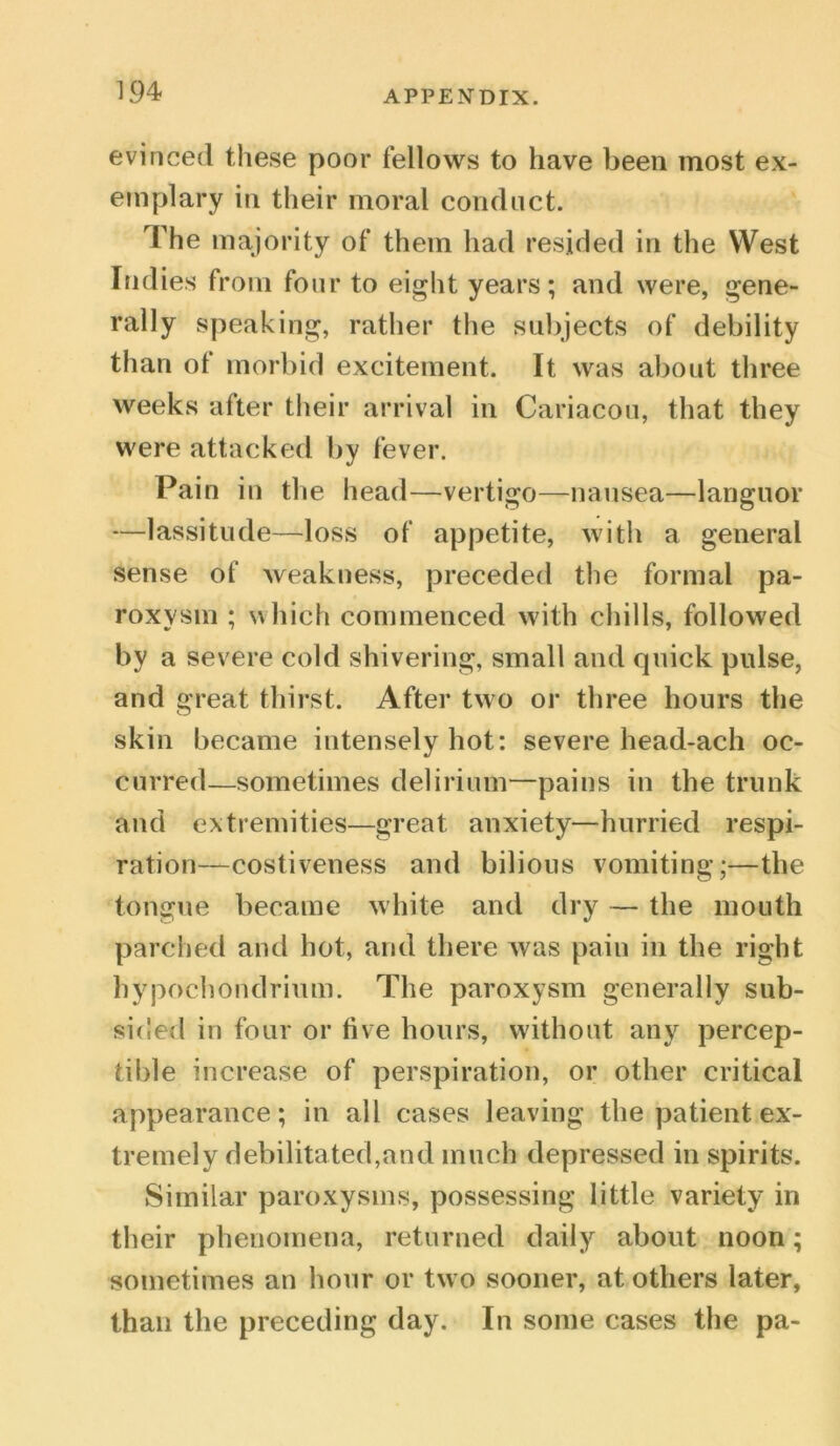 evinced these poor fellows to have been most ex- emplary in their moral conduct. The majority of them had resided in the West Indies from four to eight years; and were, gene- rally speaking, rather the subjects of debility than ol morbid excitement. It was about three weeks after their arrival in Cariacou, that they were attacked by fever. Pain in the head—vertigo—nausea—languor —lassitude—loss of appetite, with a general sense of weakness, preceded the formal pa- roxysm ; which commenced with chills, followed by a severe cold shivering, small and quick pulse, and great thirst. After two or three hours the skin became intensely hot: severe head-ach oc- curred—sometimes delirium—pains in the trunk and extremities—great anxiety—hurried respi- ration—costiveness and bilious vomiting;—the tongue became white and dry — the mouth parched and hot, and there Avas pain in the right hypochondrium. The paroxysm generally sub- sided in four or five hours, without any percep- tible increase of perspiration, or other critical appearance; in all cases leaving the patient ex- tremely debilitated,and much depressed in spirits. Similar paroxysms, possessing little variety in their phenomena, returned daily about noon; sometimes an hour or two sooner, at others later, than the preceding day. In some cases the pa-