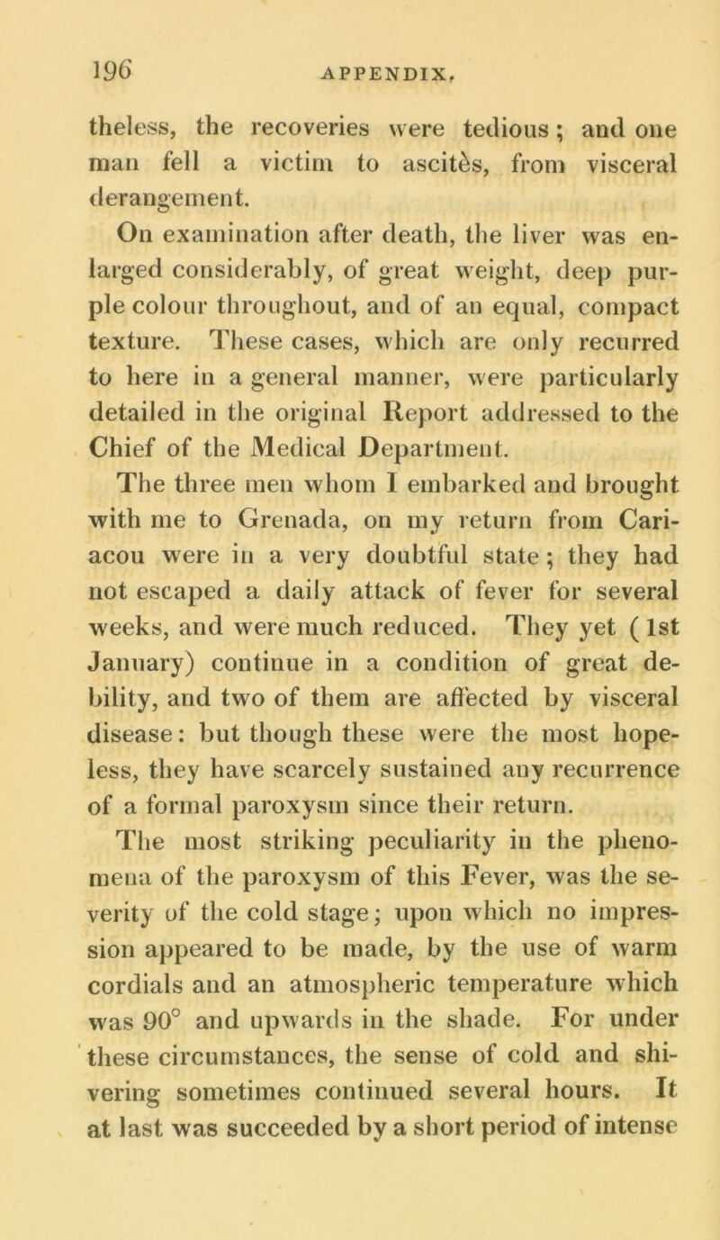 theless, the recoveries were tedious; and one man fell a victim to ascites, from visceral derangement. On examination after death, the liver was en- larged considerably, of great weight, deep pur- ple colour throughout, and of an equal, compact texture. These cases, which are only recurred to here in a general manner, were particularly detailed in the original Report addressed to the Chief of the Medical Department. The three men whom 1 embarked and brought with me to Grenada, on my return from Cari- acou were in a very doubtful state ; they had not escaped a daily attack of fever for several weeks, and were much reduced. They yet ( 1st January) continue in a condition of great de- bility, and two of them are affected by visceral disease: but though these were the most hope- less, they have scarcely sustained any recurrence of a formal paroxysm since their return. The most striking peculiarity in the pheno- mena of the paroxysm of this Fever, was the se- verity of the cold stage; upon which no impres- sion appeared to be made, by the use of warm cordials and an atmospheric temperature which was 90° and upwards in the shade. For under these circumstances, the sense of cold and shi- vering sometimes continued several hours. It at last was succeeded by a short period of intense