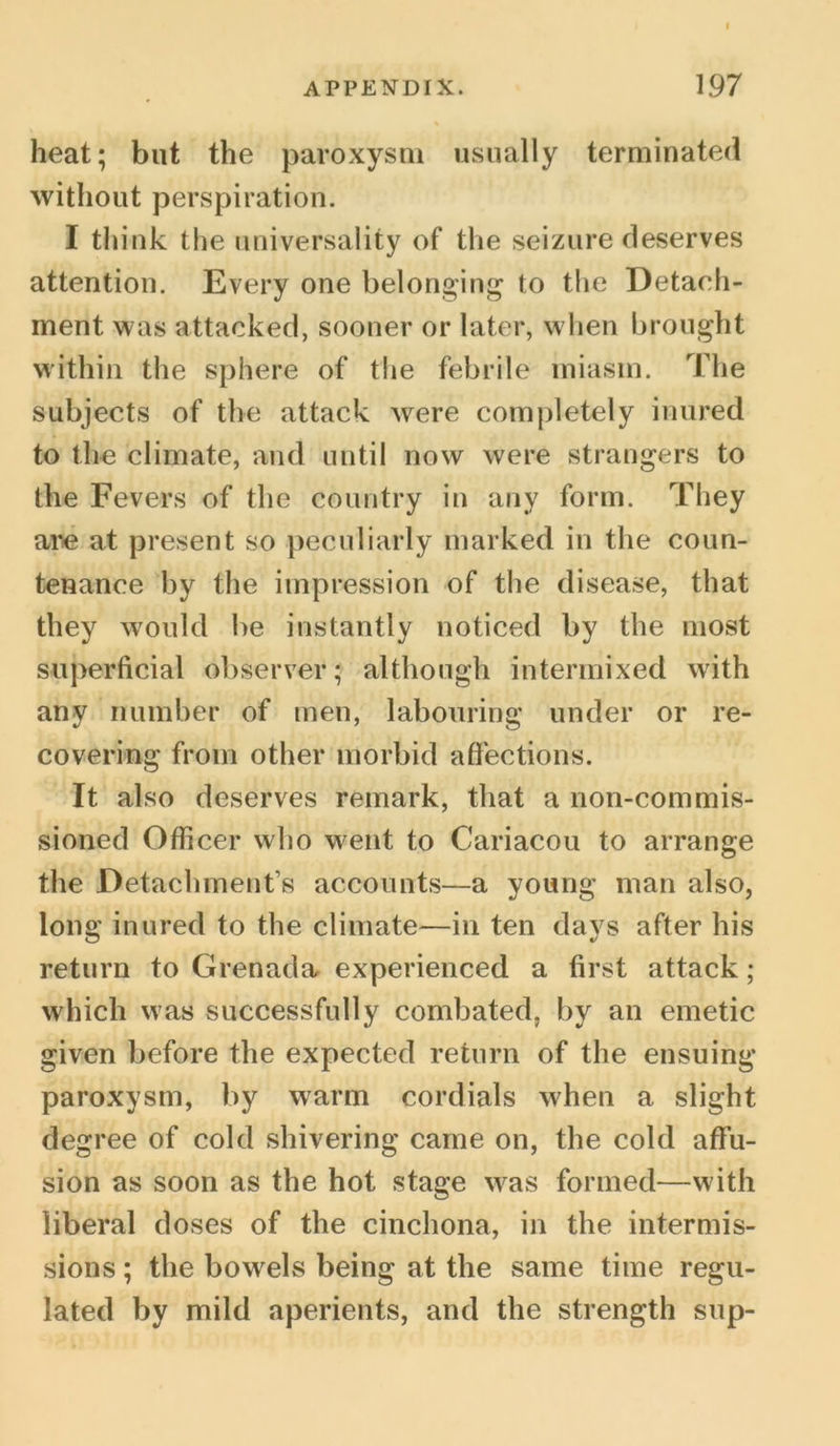 heat; but the paroxysm usually terminated without perspiration. I think the universality of the seizure deserves attention. Every one belonging to the Detach- ment was attacked, sooner or later, when brought within the sphere of the febrile miasm. The subjects of the attack w^ere completely inured to the climate, and until now were strangers to the Fevers of the country in any form. They are at present so peculiarly marked in the coun- tenance by the impression of the disease, that they would be instantly noticed by the most superficial observer; although intermixed with any number of men, labouring under or re- covering from other morbid affections. It also deserves remark, that a non-commis- sioned Officer who went to Cariacou to arrange the Detachment’s accounts—a young man also, long inured to the climate—in ten days after his return to Grenada experienced a first attack; which was successfully combated, by an emetic given before the expected return of the ensuing paroxysm, by warm cordials when a slight degree of cold shivering came on, the cold affu- sion as soon as the hot stage was formed—with liberal doses of the cinchona, in the intermis- sions ; the bowels being at the same time regu- lated by mild aperients, and the strength sup-