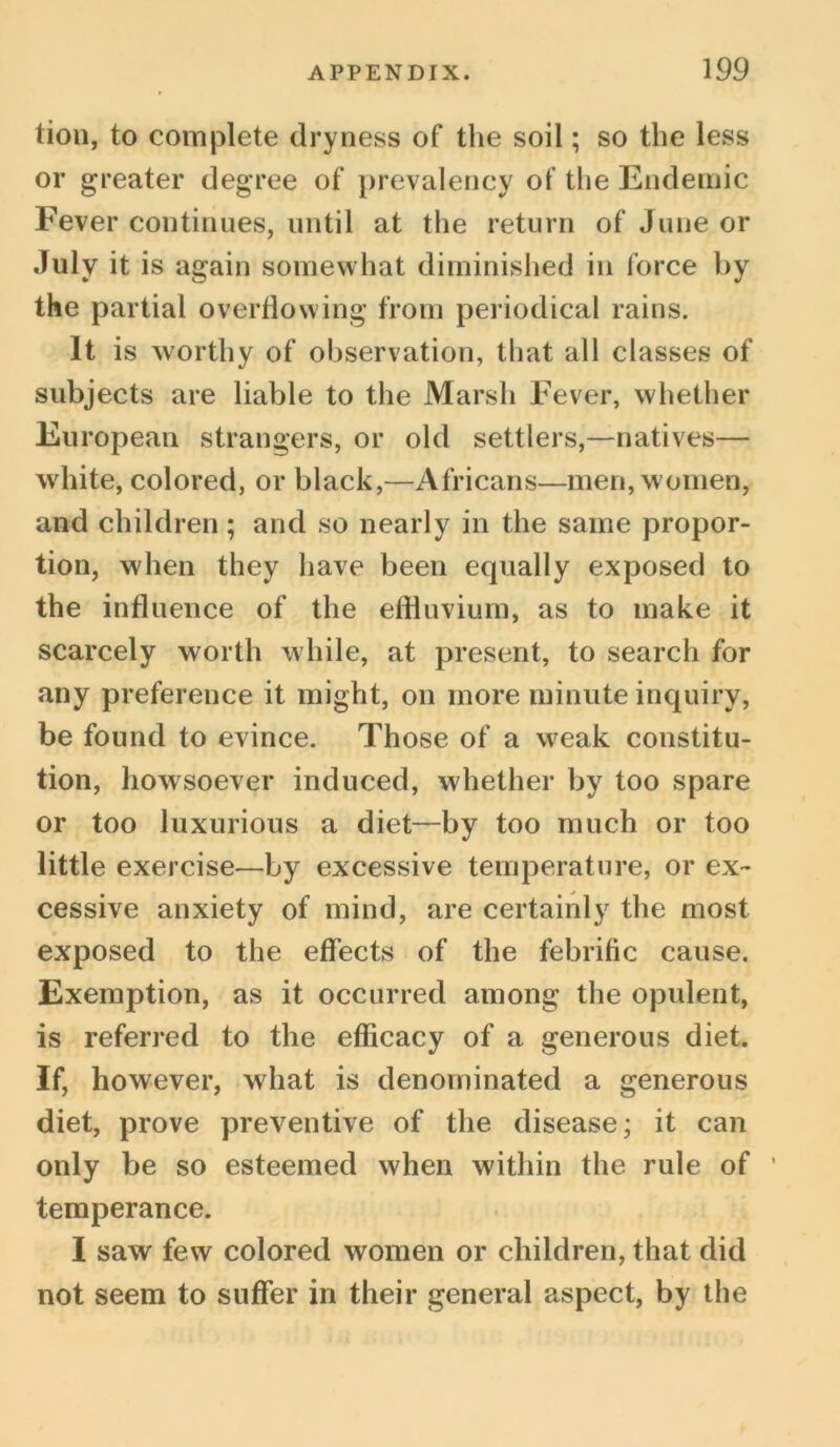tiou, to complete dryness of the soil; so the less or greater degree of prevalency of the Endemic Fever continues, until at the return of June or July it is again somewhat diminished in force by the partial overflowing from periodical rains. It is worthy of observation, that all classes of subjects are liable to the Marsh Fever, whether European strangers, or old settlers,—natives— white, colored, or black,—Africans—men, women, and children ; and so nearly in the same propor- tion, when they have been equally exposed to the influence of the effluvium, as to make it scarcely worth while, at present, to search for any preference it might, on more minute inquiry, be found to evince. Those of a weak constitu- tion, howsoever induced, whether by too spare or too luxurious a diet—by too much or too little exercise—by excessive temperature, or ex- cessive anxiety of mind, are certainly the most exposed to the effects of the febrific cause. Exemption, as it occurred among the opulent, is referred to the efficacy of a generous diet. If, however, what is denominated a generous diet, prove preventive of the disease; it can only be so esteemed when within the rule of ' temperance. I saw few colored women or children, that did not seem to suffer in their general aspect, by the