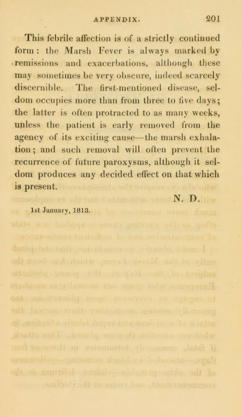 This febrile affection is of a strictly continued form : the Marsh Fever is always marked by • remissions and exacerbations, although these may sometimes be very obscure, indeed scarcely discernible. The first-mentioned disease, sel- dom occupies more than from three to five days; the latter is often protracted to as many weeks, unless the patient is early removed from the agency of its exciting cause—the marsh exhala- tion ; and such removal will often prevent the recurrence of future paroxysms, although it sel- dom produces any decided effect on that which is present. 1st January, 1813. N. D.