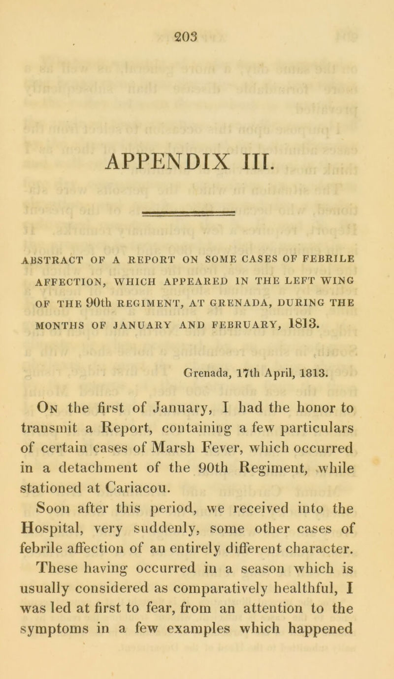 APPENDIX III. ABSTRACT OF A REPORT ON SOME CASES OF FEBRILE AFFECTION, WHICH APPEARED IN THE LEFT WING OF THE 90th REGIMENT, AT GRENADA, DURING THE MONTHS OF JANUARY AND FEBRUARY, 1813. Grenada, 17th April, 1813. On the first of January, I had the honor to transmit a Report, containing a few particulars of certain cases of Marsh Fever, which occurred in a detachment of the 90th Regiment, while stationed at Cariacou. Soon after this period, we received into the Hospital, very suddenly, some other cases of febrile affection of an entirely different character. These having occurred in a season which is usually considered as comparatively healthful, I was led at first to fear, from an attention to the symptoms in a few examples which happened