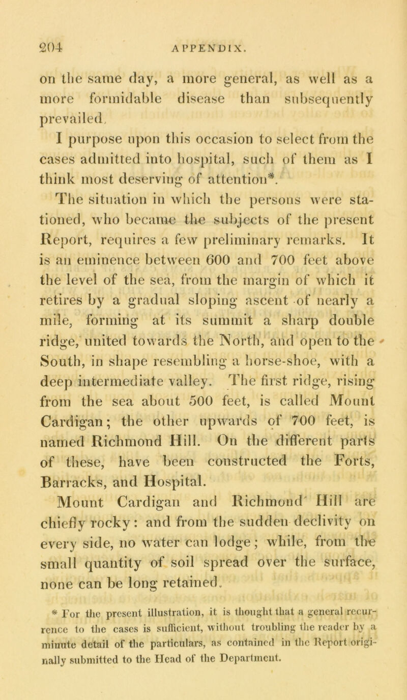 on the same day, a more general, as well as a more formidable disease than subsequently prevailed, I purpose upon this occasion to select from the cases admitted into hospital, such of them as I think most deserving of attention*. The situation in which the persons were sta- tioned, who became the subjects of the present Report, requires a few preliminary remarks. It is an eminence between 600 and 700 feet above the level of the sea, from the margin of which it retires by a gradual sloping ascent of nearly a mile, forming at its summit a sharp double ridge, united towards the North, and open to the ' South, in shape resembling a horse-shoe, with a deep intermediate valley. The first ridge, rising from the sea about 500 feet, is called Mount Cardigan; the other upwards of 700 feet, is named Richmond Hill. On the different parts of these, have been constructed the Forts, Barracks, and Hospital. Mount Cardigan and Richmond Hill are chiefly rocky : and from the sudden declivity on every side, no wTater can lodge; while, from the small quantity of soil spread over the surface, none can be long retained. * Tor the present illustration, it is thought that a general recur- rence to the cases is sufficient, without troubling the reader by a minute detail of the particulars, as contained in the Keport origi- nally submitted to the Head of the Department.