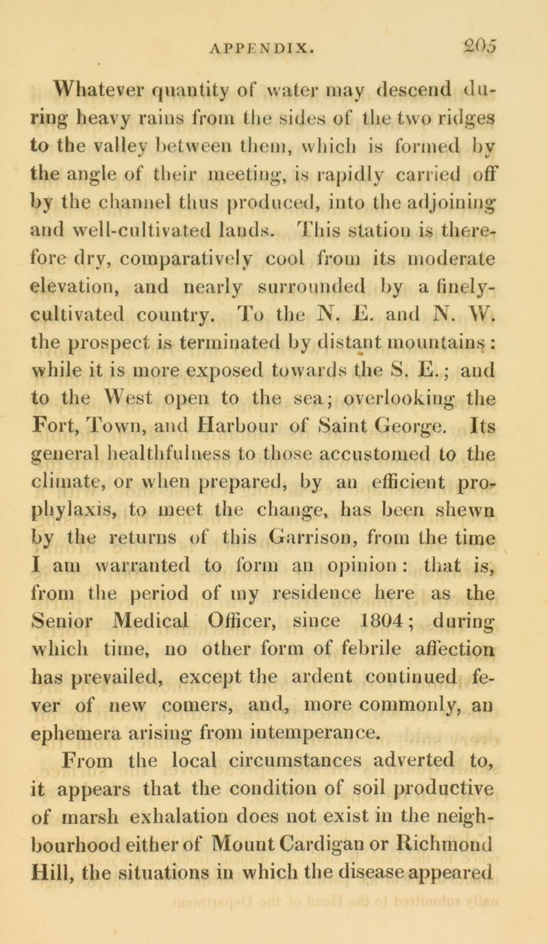 Whatever quantity of water may descend du- ring heavy rains from the sides of the two ridges to the valley between them, which is formed by the angle of their meeting, is rapidly carried off by the channel thus produced, into the adjoining and well-cultivated lands. This station is there- fore dry, comparatively cool from its moderate elevation, and nearly surrounded by a finely- cultivated country. To the N. E. and N. W. the prospect is terminated by distant mountains : while it is more exposed towards the S. E.; and to the West open to the sea; overlooking the Fort, Town, and Harbour of Saint George. Its general healthfulness to those accustomed to the climate, or when prepared, by an efficient pro- phylaxis, to meet the change, has been shewn by the returns of this Garrison, from the time I am warranted to form an opinion: that is, from the period of my residence here as the Senior Medical Officer, since 1804; during which time, no other form of febrile affection has prevailed, except the ardent continued fe- ver of new comers, and, more commonly, an ephemera arising from intemperance. From the local circumstances adverted to, it appears that the condition of soil productive of marsh exhalation does not exist in the neigh- bourhood either of Mount Cardigan or Richmond Hill, the situations in which the disease appeared