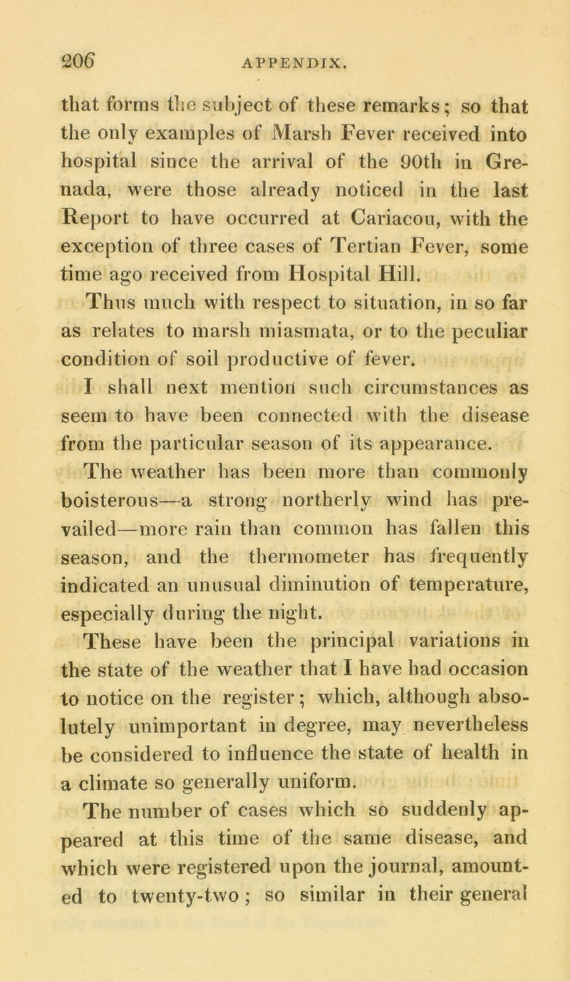 that forms the subject of these remarks; so that the only examples of Marsh Fever received into hospital since the arrival of the 90th in Gre- nada, were those already noticed in the last Report to have occurred at Cariacou, with the exception of three cases of Tertian Fever, some time ago received from Hospital Hill. Thus much with respect to situation, in so far as relates to marsh miasmata, or to the peculiar condition of soil productive of fever. I shall next mention such circumstances as seem to have been connected with the disease from the particular season of its appearance. The weather has been more than commonly boisterous—a strong northerly wind has pre- vailed—more rain than common has fallen this season, and the thermometer has frequently indicated an unusual diminution of temperature, especially during the night. These have been the principal variations in the state of the weather that I have had occasion to notice on the register; which, although abso- lutely unimportant in degree, may nevertheless be considered to influence the state of health in a climate so generally uniform. The number of cases which so suddenly ap- peared at this time of the same disease, and which were registered upon the journal, amount- ed to twenty-two; so similar in their general