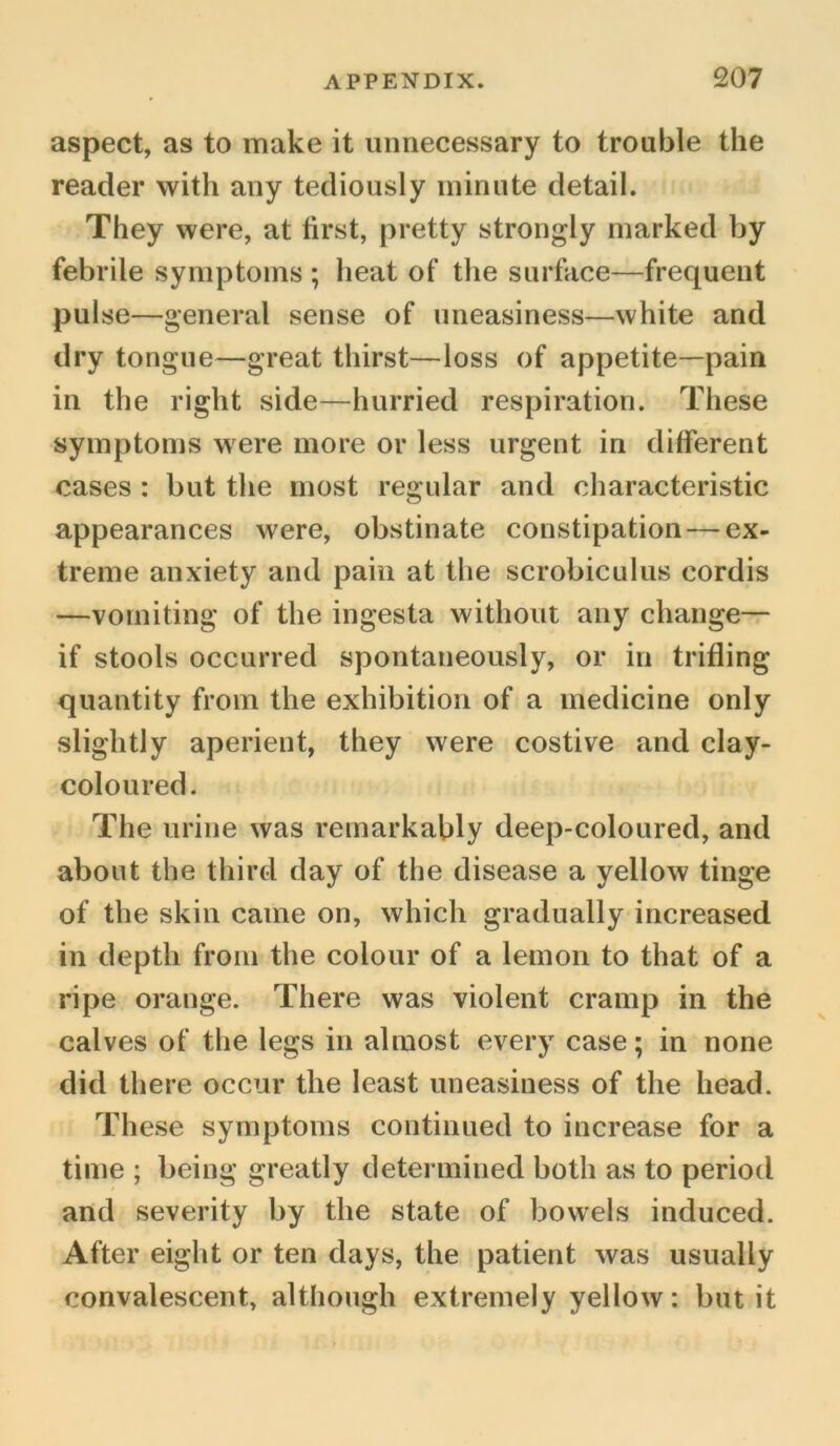 aspect, as to make it unnecessary to trouble the reader with any tediously minute detail. They were, at first, pretty strongly marked by febrile symptoms ; heat of the surface—frequent pulse—general sense of uneasiness—white and dry tongue—great thirst—loss of appetite—pain in the right side—hurried respiration. These symptoms were more or less urgent in different cases : but the most regular and characteristic appearances were, obstinate constipation — ex- treme anxiety and pain at the scrobiculus cordis —vomiting of the ingesta without any change— if stools occurred spontaneously, or in trifling quantity from the exhibition of a medicine only slightly aperient, they were costive and clay- coloured. The urine was remarkably deep-coloured, and about the third day of the disease a yellow tinge of the skin came on, which gradually increased in depth from the colour of a lemon to that of a ripe orange. There was violent cramp in the calves of the legs in almost every case; in none did there occur the least uneasiness of the head. These symptoms continued to increase for a time ; being greatly determined both as to period and severity by the state of bowels induced. After eight or ten days, the patient was usually convalescent, although extremely yellow: but it