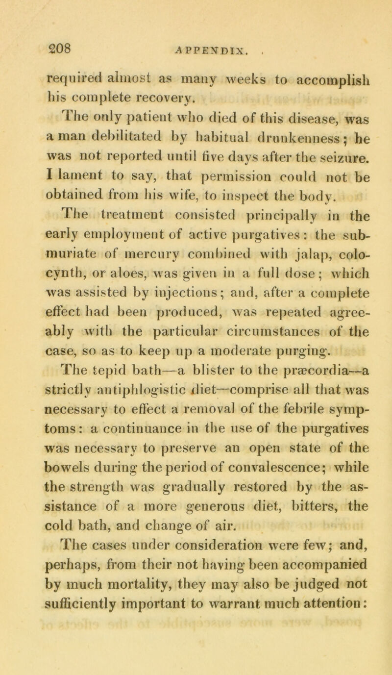 required almost as many weeks to accomplish his complete recovery. llie only patient who died of this disease, was a man debilitated by habitual drunkenness; he was not reported until five days after the seizure. I lament to say, that permission could not be obtained from his wife, to inspect the body. The treatment consisted principally in the early employment of active purgatives: the sub- muriate of mercury combined with jalap, colo- cynth, or aloes, was given in a full dose; which was assisted by injections; and, after a complete effect had been produced, was repeated agree- ably with the particular circumstances of the case, so as to keep up a moderate purging. The tepid bath—a blister to the praecordia—a strictly antiphlogistic diet—comprise all that was necessary to effect a removal of the febrile symp- toms : a continuance in the use of the purgatives was necessary to preserve an open state of the bowels during the period of convalescence; while the strength was gradually restored by the as- sistance of a more generous diet, bitters, the cold bath, and change of air. The cases under consideration were few; and, perhaps, from their not having been accompanied by much mortality, they may also be judged not sufficiently important to warrant much attention: