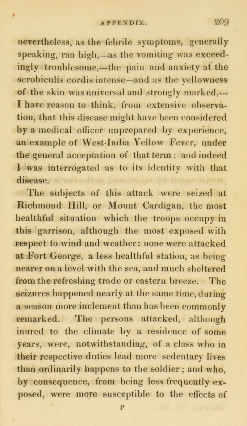 t nevertheless, as the febrile symptoms, generally speaking, ran high,—as the vomiting was exceed- ingly troublesome,—the pain and anxiety at the scrobiculis cordis intense—and as the yellowness of the skin was universal and strongly marked,— I have reason to think, from extensive observa- tion, that this disease might have been considered by a medical officer unprepared by experience, an example of West-Jndia Yellow Fever, under the general acceptation of that term : and indeed I was interrogated as to its identity with that disease. The subjects of this attack were seized at Richmond Hill, or Mount Cardigan, the most healthful situation which the troops occupy in this garrison, although the most exposed with respect to wind and weather: none were attacked at Fort George, a less healthful station, as being nearer on a level with the sea, and much sheltered from the refreshing trade or eastern breeze. The seizures happened nearly at the same time, during a season more inclement than has been commonly remarked. The persons attacked, although inured to the climate by a residence of some years, were, notwithstanding, of a class who in their respective duties lead more sedentary lives than ordinarily happens to the soldier; and who, by consequence, from being less frequently ex- posed, were more susceptible to the effects of p