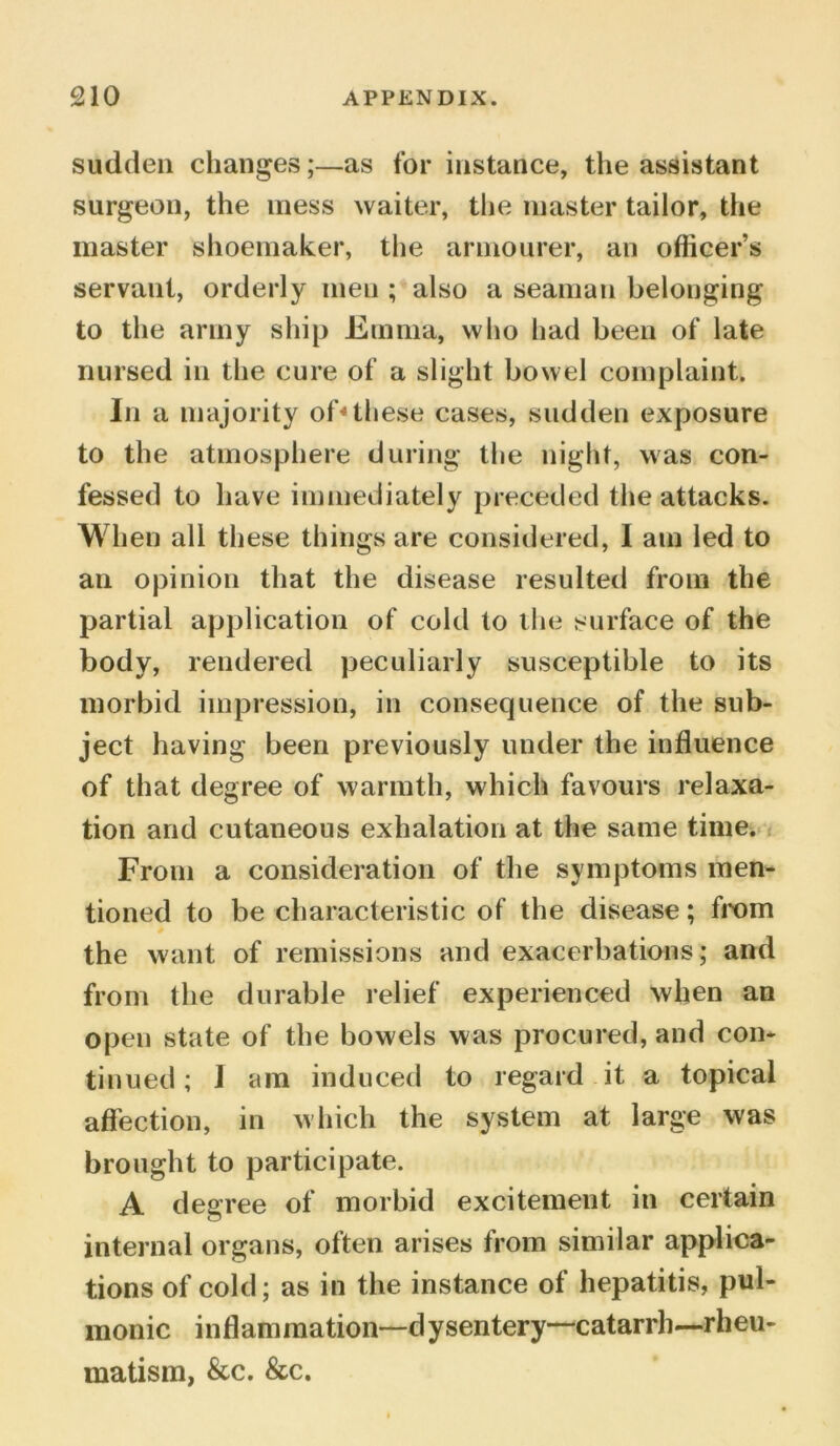 sudden changes;—as for instance, the assistant surgeon, the mess waiter, the master tailor, the master shoemaker, the armourer, an officer’s servant, orderly men ; also a seaman belonging to the army ship Emma, who had been of late nursed in the cure of a slight bowel complaint. In a majority of4these cases, sudden exposure to the atmosphere during the night, was con- fessed to have immediately preceded the attacks. When all these things are considered, 1 am led to an opinion that the disease resulted from the partial application of cold to the surface of the body, rendered peculiarly susceptible to its morbid impression, in consequence of the sub- ject having been previously under the influence of that degree of warmth, which favours relaxa- tion and cutaneous exhalation at the same time. From a consideration of the symptoms men- tioned to be characteristic of the disease; from the want of remissions and exacerbations ; and from the durable relief experienced when an open state of the bowels was procured, and con- tinued ; I am induced to regard it a topical affection, in which the system at large was brought to participate. A degree of morbid excitement in certain internal organs, often arises from similar applica- tions of cold; as in the instance of hepatitis, pul- monic inflammation—dysentery-catarrh—rheu- matism, &c. &c.