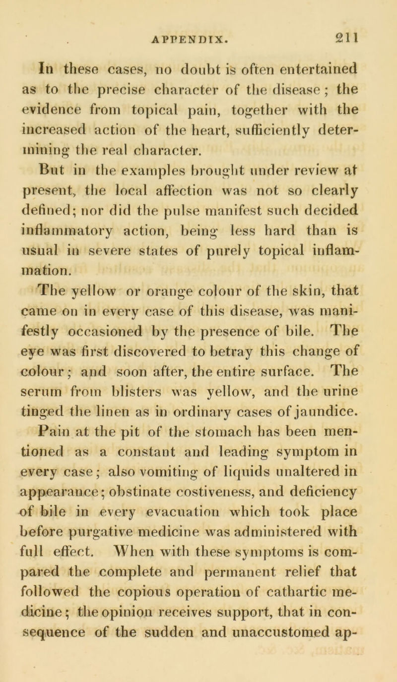 In these cases, no doubt is often entertained as to the precise character of the disease; the evidence from topical pain, together with the increased action of the heart, sufficiently deter- mining the real character. But in the examples brought under review at present, the local affection was not so clearly defined; nor did the pulse manifest such decided inflammatory action, being less hard than is usual in severe states of purely topical inflam- mation. The yellow or orange colour of the skin, that came on in every case of this disease, was mani- •J * festly occasioned by the presence of bile. The eye was first discovered to betray this change of colour ; and soon after, the entire surface. The serum from blisters was yellow, and the urine tinged the linen as in ordinary cases of jaundice. Pain at the pit of the stomach has been men- tioned as a constant and leading symptom in every case; also vomiting of liquids unaltered in appearance; obstinate costiveness, and deficiency of bile in every evacuation which took place before purgative medicine was administered with full effect. When with these symptoms is com- pared the complete and permanent relief that followed the copious operation of cathartic me- dicine; the opinion receives support, that in con- sequence of the sudden and unaccustomed ap-