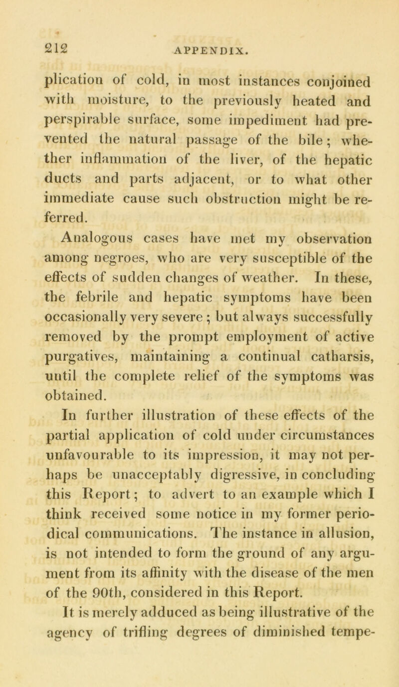 plication of* cold, in most instances conjoined with moisture, to the previously heated and perspirable surface, some impediment had pre- vented the natural passage of the bile; whe- ther inflammation of the liver, of the hepatic ducts and parts adjacent, or to what other immediate cause such obstruction might be re- ferred. Analogous cases have met my observation among negroes, who are very susceptible of the effects of sudden changes of weather. In these, the febrile and hepatic symptoms have been occasionally very severe ; but always successfully removed by the prompt employment of active purgatives, maintaining a continual catharsis, until the complete relief of the symptoms was obtained. In further illustration of these effects of the partial application of cold under circumstances unfavourable to its impression, it may not per- haps be unacceptably digressive, in concluding this Report; to advert to an example which I think received some notice in my former perio- dical communications. The instance in allusion, is not intended to form the ground of any argu- ment from its affinity with the disease of the men of the 90th, considered in this Report. It is merely adduced as being illustrative of the agency of trifling degrees of diminished tempe-