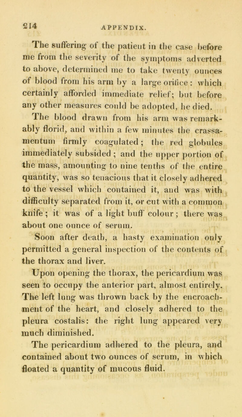 The suffering of the patient in the case before me from the severity of the symptoms adverted to above, determined me to take twenty ounces of blood from his arm by a large oritice : which certainly afforded immediate relief; but before any other measures could be adopted, lie died. The blood drawn from his arm was remark- ably florid, and within a few minutes the crassa- mentum firmly coagulated; the red globules immediately subsided ; and the upper portion of the mass, amounting to nine tenths of the entire quantity, was so tenacious that it closely adhered to the vessel which contained it, and was with difficulty separated from it, or cut with a common knife; it was of a light buff colour; there was about one ounce of serum. Soon after death, a hasty examination only permitted a general inspection of the contents of the thorax and liver. Upon opening the thorax, the pericardium was seen to occupy the anterior part, almost entirely. The left lung was thrown back by the encroach- ment of the heart, and closely adhered to the pleura costalis: the right lung appeared very much diminished. The pericardium adhered to the pleura, and contained about two ounces of serum, in which floated a quantity of mucous fluid.