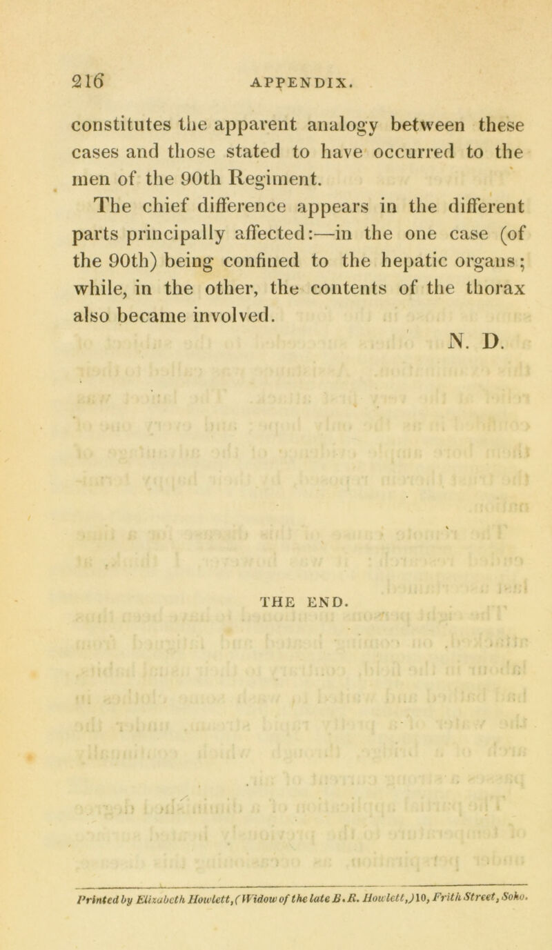 constitutes the apparent analogy between these cases and those stated to have occurred to the men of the 90th Regiment. The chief difference appears in the different parts principally affected:—in the one case (of the 90th) being confined to the hepatic organs; while, in the other, the contents of the thorax also became involved. N. D. THE END. , jfi i ; * [ .. * • * Printed by Elizabeth lloivlett,( Widow of the lute E. li. Jiowlett,) 10, Frith Street, Soho.