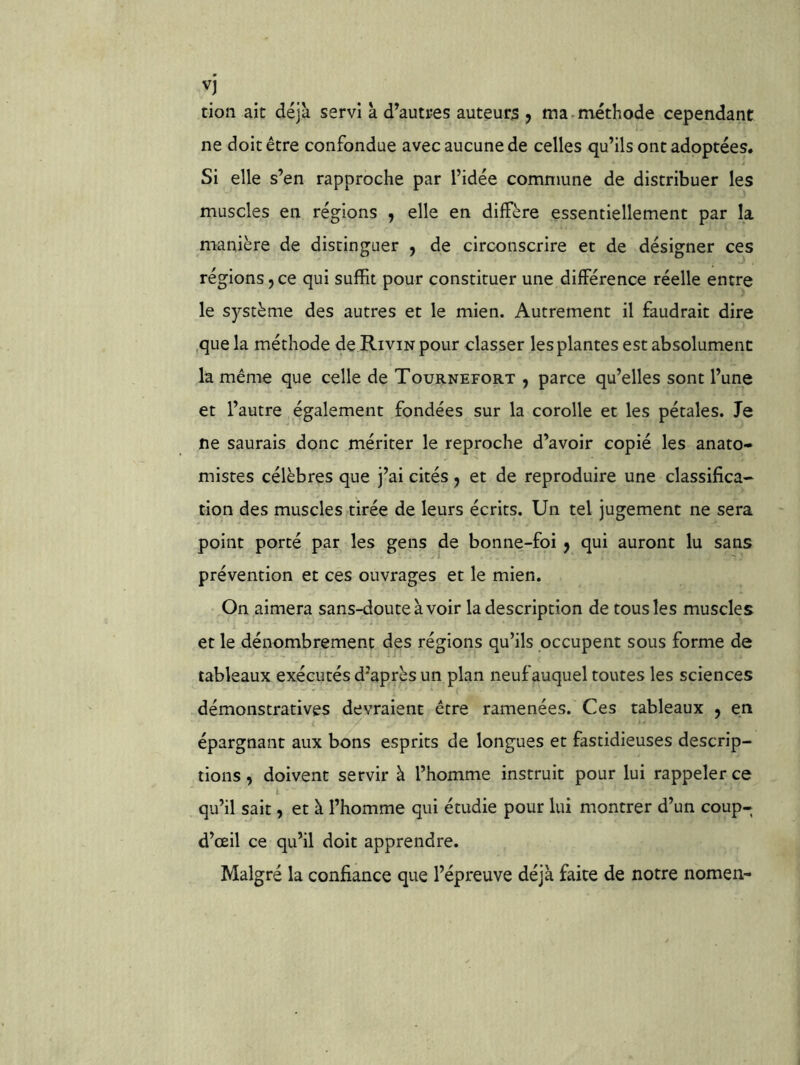 vj tioii ait déjà servi à d’autres auteurs ^ ma.méthode cependant ne doit être confondue avec aucune de celles qu’ils ont adoptées* Si elle s’en rapproche par l’idée commune de distribuer les muscles en régions , elle en diffère essentiellement par la manière de distinguer , de circonscrire et de désigner ces régions 5 ce qui suffit pour constituer une différence réelle entre le système des autres et le mien. Autrement il faudrait dire que la méthode de Rivin pour classer les plantes est absolument la même que celle de Tournefort , parce qu’elles sont l’une et l’autre également fondées sur la corolle et les pétales. Te ne saurais donc mériter le reproche d’avoir copié les anato- mistes célèbres que j’ai cités j et de reproduire une classifica- tion des muscles tirée de leurs écrits. Un tel jugement ne sera point porté par les gens de bonne-foi ^ qui auront lu sans prévention et ces ouvrages et le mien. On aimera sans-doute à voir la description de tous les muscles et le dénombrement des régions qu’ils occupent sous forme de tableaux exécutés d'après un plan neuf auquel toutes les sciences démonstratives devraient être ramenées. Ces tableaux , en épargnant aux bons esprits de longues et fastidieuses descrip- tions , doivent servir à l’homme instruit pour lui rappeler ce qu’il sait, et à l’homme qui étudie pour lui montrer d’un coup- d’ceil ce qu’il doit apprendre. Malgré la confiance que l’épreuve déjà faite de notre nomen-