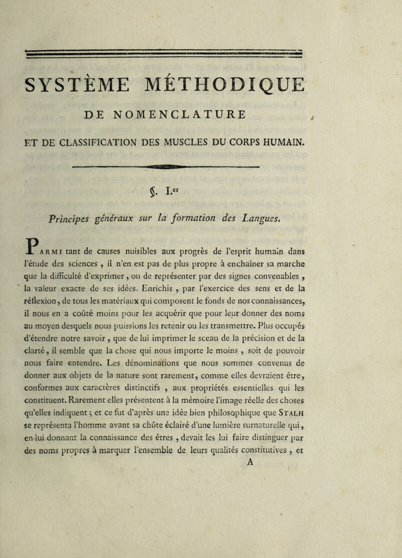 SYSTÈME MÉTHODIQUE DE NOMENCLATURE ET DE CLASSIFICATION DES MUSCLES DU CORPS HUMAIN. / §. Principes généraux sur la formation des Langues. ^Parmi tant de causes nuisibles aux progrès de l’esprit humain dans l’étude des sciences , il n’en est pas de plus propre à enchaîner sa marche que la difficulté d'exprimer, ou de représenter par des signes convenables , la valeur exacte de ses idées. Enrichis , par l’exercice des sens et de la réflexion, de tous les matériaux qui composent le fonds de nos connaissances, il nous en a coûté moins pour les acquérir que pour leur donner des noms au moyen desquels nous puissions les retenir ou les transmettre. Plus occupés d’étendre notre savoir , que de lui imprimer le sceau de la précision et de la clarté, il semble que la chose qui nous importe le moins , soit de pouvoir nous faire entendre. Les dénominations que nous sommes convenus de donner aux objets de la nature sont rarement, comme elles devraient être, conformes aux caractères distinctifs , aux propriétés essentielles qui les constituent. Rarement elles présentent à la mémoire l’image réelle des choses qu’elles indiquent \ et ce fut d’après une idée bien philosophique que Stalh se représenta l’homme avant sa chute éclairé d’une lumière surnaturelle qui, en lui donnant la connaissance des êtres , devait les lui faire distinguer par des noms propres à marquer l’ensemble de leurs qualités constitutives , et A