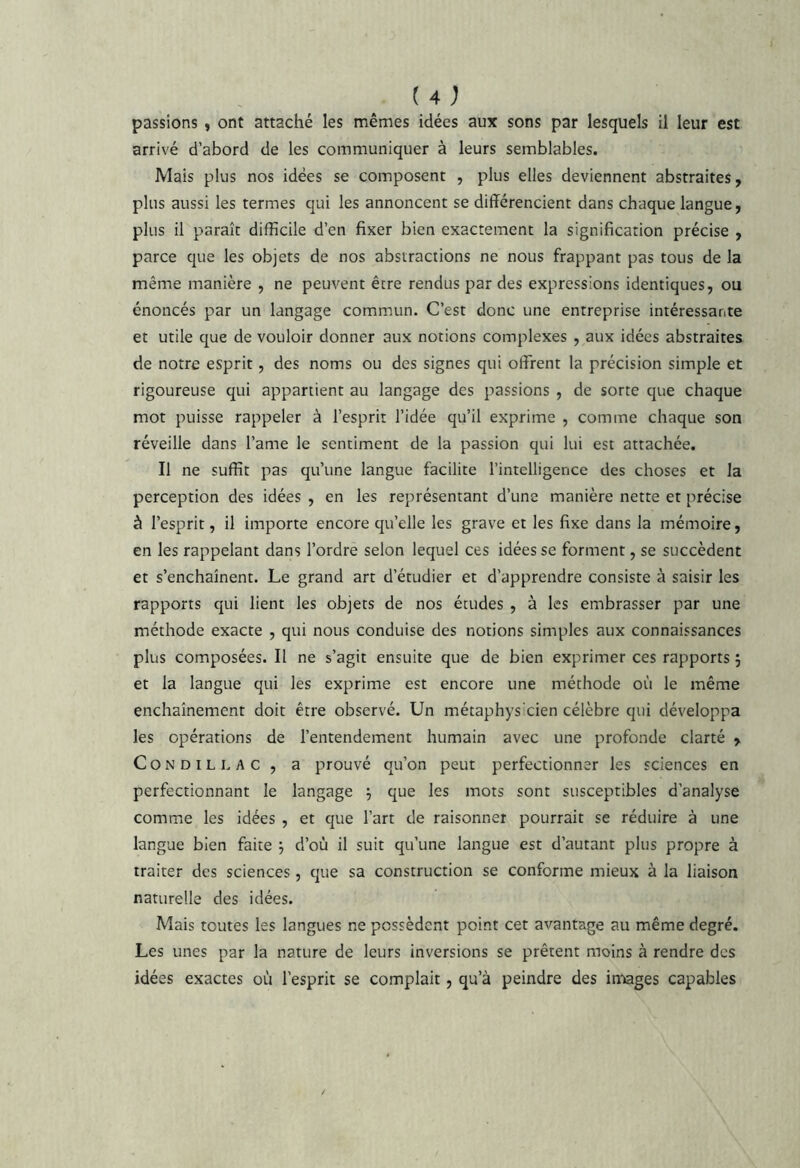 passions , ont attaché les mêmes idées aux sons par lesquels il leur est arrivé d’abord de les communiquer à leurs semblables. Mais plus nos idées se composent , plus elles deviennent abstraites, plus aussi les termes qui les annoncent se différencient dans chaque langue, plus il paraît difficile d’en fixer bien exactement la signification précise , parce que les objets de nos abstractions ne nous frappant pas tous de la même manière , ne peuvent être rendus par des expressions identiques, ou énoncés par un langage commun. C’est donc une entreprise intéressante et utile que de vouloir donner aux notions complexes , aux idées abstraites de notre esprit, des noms ou des signes qui offrent la précision simple et rigoureuse qui appartient au langage des passions , de sorte que chaque mot puisse rappeler à l’esprit l’idée qu’il exprime , comme chaque son réveille dans l’ame le sentiment de la passion qui lui est attachée. Il ne suffît pas qu’une langue facilite l’intelligence des choses et la perception des idées , en les représentant d’uns manière nette et précise à l’esprit, il importe encore qu’elle les grave et les fixe dans la mémoire, en les rappelant dans l’ordre selon lequel ces idées se forment, se succèdent et s’enchaînent. Le grand art d’étudier et d’apprendre consiste à saisir les rapports qui lient les objets de nos études , à les embrasser par une méthode exacte , qui nous conduise des notions simples aux connaissances plus composées. Il ne s’agit ensuite que de bien exprimer ces rapports j et la langue qui les exprime est encore une méthode où le même enchaînement doit être observé. Un métaphysicien célèbre qui développa les opérations de l’entendement humain avec une profonde clarté , CoNDiLLAC, a prouvé qu’on peut perfectionner les sciences en perfectionnant le langage que les mots sont susceptibles d’analyse comme les idées , et que l’art de raisonner pourrait se réduire à une langue bien faite d’où il suit qu’une langue est d’autant plus propre à traiter des sciences, que sa construction se conforme mieux à la liaison naturelle des idées. Mais toutes les langues ne possèdent point cet avantage au même degré. Les unes par la nature de leurs inversions se prêtent moins à rendre des idées exactes où l’esprit se complait, qu’à peindre des images capables