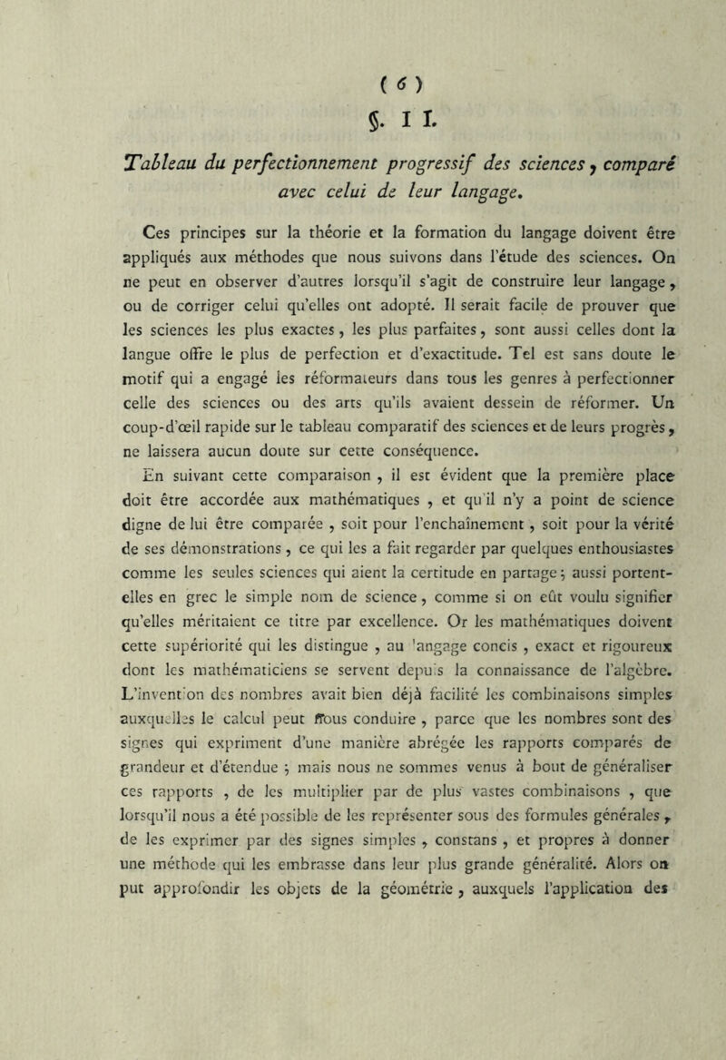 §. 11. Tableau du perfectionnement progressif des sciences y comparé avec celui de leur langage. Ces principes sur la théorie et la formation du langage doivent être appliqués aux méthodes que nous suivons dans l’étude des sciences. On ne peut en observer d’autres lorsqu’il s’agit de construire leur langage , ou de corriger celui qu’elles ont adopté. Il serait facile de prouver que les sciences les plus exactes , les plus parfaites, sont aussi celles dont la langue offre le plus de perfection et d’exactitude. Tel est sans doute le motif qui a engagé les réformateurs dans tous les genres à perfectionner celle des sciences ou des arts qu’ils avaient dessein de réformer. Un coup-d’œil rapide sur le tableau comparatif des sciences et de leurs progrès , ne laissera aucun doute sur cette conséquence. En suivant cette comparaison , il est évident que la première place doit être accordée aux mathématiques , et qu’il n’y a point de science digne de lui être comparée , soit pour l’enchaînement, soit pour la vérité de ses démonstrations , ce qui les a fait regarder par quelques enthousiastes comme les seules sciences qui aient la certitude en partage; aussi portent- elles en grec le simple nom de science, comme si on eût voulu signifier qu’elles méritaient ce titre par excellence. Or les mathématiques doivent cette supériorité qui les distingue , au ’angage concis , exact et rigoureux dont les mathématiciens se servent depuis la connaissance de l’algèbre. L’invent'on des nombres avait bien déjà facilité les combinaisons simples auxquelles le calcul peut ffous conduire , parce que les nombres sont des signes qui expriment d’une manière abrégée les rapports comparés de grandeur et d’étendue ; mais nous ne sommes venus à bout de généraliser ces rapports , de les muitiplier par de plus vastes combinaisons , que lorsqu’il nous a été possible de les représenter sous des formules générales ^ de les exprimer par des signes simples , constans , et propres à donner une méthode qui les embrasse dans leur plus grande généralité. Alors oa put approfondir les objets de la géométrie , auxquels l’application des