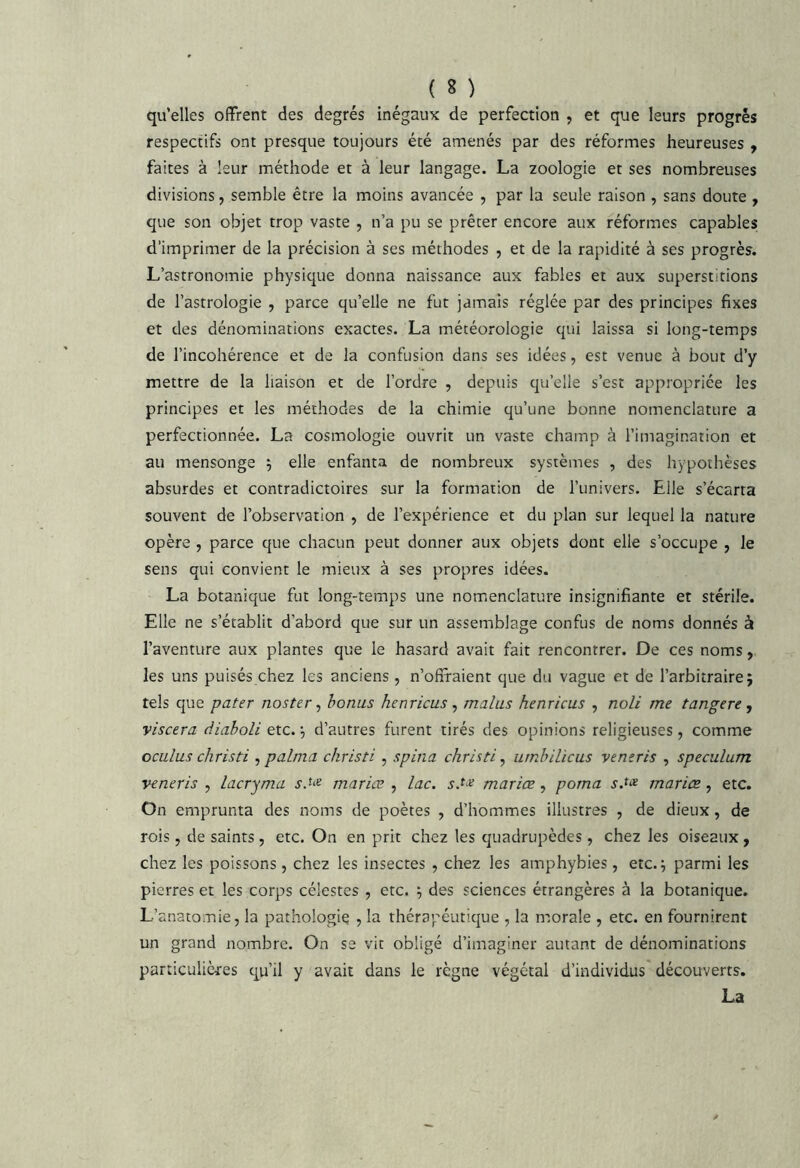 qu’elles offrent des degrés inégaux de perfection , et que leurs progrès respectifs ont presque toujours été amenés par des réformes heureuses , faites à leur méthode et à leur langage. La zoologie et ses nombreuses divisions, semble être la moins avancée , par la seule raison , sans doute , que son objet trop vaste , n’a pu se prêter encore aux réformes capables d’imprimer de la précision à ses méthodes , et de la rapidité à ses progrès. L’astronomie physique donna naissance aux fables et aux superstitions de l’astrologie , parce qu’elle ne fut jamais réglée par des principes fixes et des dénominations exactes. La météorologie qui laissa si long-temps de l’incohérence et de la confusion dans ses idées, est venue à bout d’y mettre de la liaison et de l’ordre , depuis qu’elle s’est appropriée les principes et les méthodes de la chimie qu’une bonne nomenclature a perfectionnée. La cosmologie ouvrit un vaste champ à l’imagination et au mensonge 5 elle enfanta de nombreux systèmes , des hypothèses absurdes et contradictoires sur la formation de l’univers. Elle s’écarta souvent de l’observation , de l’expérience et du plan sur lequel la nature opère , parce que chacun peut donner aux objets dont elle s’occupe , le sens qui convient le mieux à ses propres idées. La botanique fut long-temps une nomenclature insignifiante et stérile. Elle ne s’établit d’abord que sur un assemblage confus de noms donnés à l’aventure aux plantes que le hasard avait fait rencontrer. De ces noms, les uns puisés chez les anciens , n’offraient que du vague et de l’arbitraire; tels que pater nosttr ^ bonus henricus ^ malus henricus , noli me tangere, viscera diaboli etc. ; d’autres furent tirés des opinions religieuses, comme ociilus christi ^ palma christi , spina christi ^ urnbilicus vtneris , spéculum veneris , lacryma sM maries , lac. s.t<^ mariœ, porna s.t^^ mariæ, etc. On emprunta des noms de poètes , d’hommes illustres , de dieux, de rois, de saints, etc. On en prit chez les quadrupèdes, chez les oiseaux, chez les poissons, chez les insectes , chez les amphybies , etc.; parmi les pierres et les corps célestes , etc. ; des sciences étrangères à la botanique. L’anatomie, la pathologie , la thérapéutique , la morale , etc. en fournirent un grand nombre. On se vit obligé d’imaginer autant de dénominations particulières qu’il y avait dans le règne végétal d’individus découverts. La