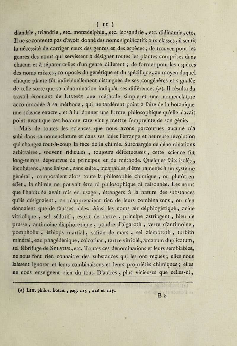 diandrie , triandrie , etc. monadelphie, etc. icosandrie , etc. didlhamie, etc. Il ne se contenta pas d’avoir donné des noms significatifs aux classes, il sentit la nécessité de corriger ceux des genres et des espèces j de trouver pour les genres des noms qui servissent à désigner toutes les plantes comprises dans chacun et à séparer celles d’un genre différent j de former pour les espèces des noms mixtes, composés du générique et du spécifique, au moyen duquel chaque plante fût individuellement distinguée de ses congénères et signalée de telle sorte que sa dénomination indiquât ses différences (a). Il résulta du travail étonnant de Linnée une méthode simple et une nomenclature accommodée à sa méthode , qui ne tardèrent point à faire de la botanique une science exacte , et à lui donner une forme philosophique qu’elle n’avait point avant que cet homme rare vînt y mettre l’empreinte de son génie. Mais de toutes les sciences que nous avons parcourues aucune n’a subi dans sa nomenclature et dans ses idées l’étrange et heureuse révolution qui changea tout-à-coup la face de la chimie. Surchargée de dénominations arbitraires , souvent ridicules , toujours défectueuses , cette science fut long-temps dépourvue de principes et de méthode. Quelques faits isolés, incohérens, sans liaison , sans suite, incapables d’être ramenés à un système général , composaient alors toute la philosophie chimique , ou plutôt en effet, la chimie ne pouvait être ni philosophique ni raisonnée. Les noms que l’habitude avait mis en usage , étrangers à la nature des substances qu’ils désignaient, ou n’apprenaient rien de leurs combinaisons , ou n’en donnaient que de fausses idées. Ainsi les noms air déphlogistiqué, acide vitriolique , sel sédatif , esprit de tartre , principe astringent , bleu de prusse , antimoine diaphoré tique , poudre d’algaroth , verre d’antimoine, pompholix , éthiops martial, safran de mars , sel alem.broth , turbith minéral, eau phagédénique, colcothar , tartre vitriolé, arcanum duplicatum, sel fébrifuge de SYLVius,etc. Toutes ces dénominations et leurs semblables, ne nous font rien connaître des substances qui les ont reçues ^ elles nous laissent ignorer et leurs combinaisons et leurs propriétés chimiques , elles ne nous enseignent rien du tout. D’autres , plus vicieuses que celies-ci, B Z « (â) Lin. philos, botan., pag. 22$ , 226 et 227.