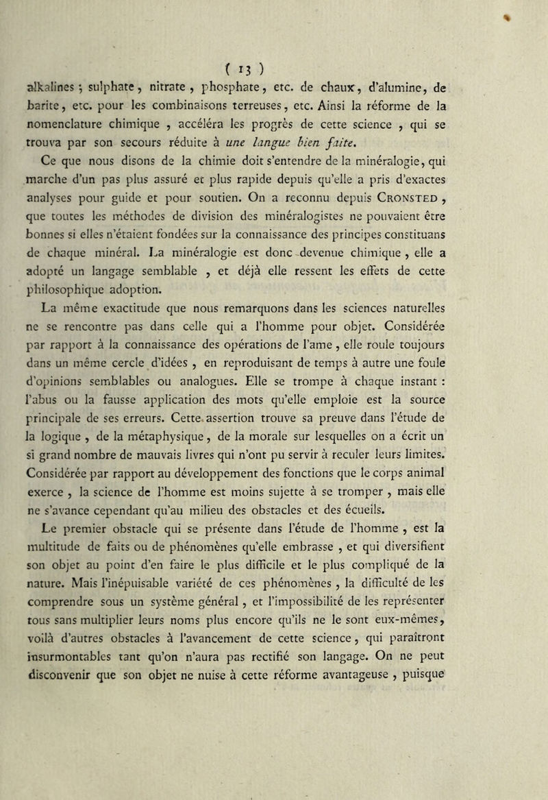 aikalines *, sulphate, nitrate, phosphate, etc. c!e chaux, d’alumine, de barite, etc. pour les combinaisons terreuses, etc. Ainsi la réforme de la nomenclature chimique , accéléra les progrès de cette science , qui se trouva par son secours réduite à une langue bien faite. Ce que nous disons de la chimie doit s’entendre de la minéralogie, qui marche d’un pas plus assuré et plus rapide depuis qu’elle a pris d’exactes analyses pour guide et pour soutien. On a reconnu depuis Cronsted , que toutes les méthodes de division des minéralogistes ne pouvaient être bonnes si elles n’étaient fondées sur la connaissance des principes constituans de chaque minéral. La minéralogie est donc -devenue chimique , elle a adopté un langage semblable , et déjà elle ressent les effets de cette philosophique adoption. La même exactitude que nous remarquons dans les sciences naturelles ne se rencontre pas dans celle qui a l’homme pour objet. Considérée par rapport à la connaissance des opérations de l’ame , elle roule toujours dans un même cercle d’idées , en reproduisant de temps à autre une foule d’opinions semblables ou analogues. Elle se trompe à chaque instant : l’abus ou la fausse application des mots qu’elle emploie est la source principale de ses erreurs. Cette, assertion trouve sa preuve dans l’étude de la logique , de la métaphysique, de la morale sur lesquelles on a écrit un si grand nombre de mauvais livres qui n’ont pu servir à reculer leurs limites. Considérée par rapport au développement des fonctions que le corps animal exerce , la science de l’homme est moins sujette à se tromper , mais elle ne s’avance cependant qu’au milieu des obstacles et des écueils. Le premier obstacle qui se présente dans l’étude de l’homme , est la multitude de faits ou de phénomènes qu’elle embrasse , et qui diversifient son objet au point d’en faire le plus difficile et le plus compliqué de la nature. Mais l’inépuisable variété de ces phénomènes , la difficulté de les comprendre sous un système général, et l’impossibilité de les représenter tous sans multiplier leurs noms plus encore qu’ils ne le sont eux-mêmes, voilà d’autres obstacles à l’avancement de cette science, qui paraîtront insurmontables tant qu’on n’aura pas rectifié son langage. On ne peut disconvenir que son objet ne nuise à cette réforme avantageuse , puisque