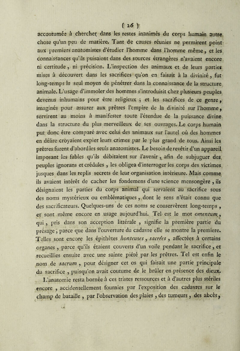 ( ^6 ) accoutumée à chercher dans les restes inanimés clu corps humain autre chose qu’un peu de matière. Tant de causes réunies ne permirent point aux premiers anatomistes d’étudier l’homme dans l’homme même , et les connaissances qu’ils puisaient dans des sources étrangères n’avaient encore ni certitude , ni précision. L’inspection des animaux et de leurs parties mises à découvert dans les sacrifices qu’on en faisait à la divinité , fut long-temps le seul moyen de pénétrer dans la connaissance de la structure animale. L’usage d’immoler des hommes s’introduisit chez plusieurs peuples devenus inhumains pour être religieux ^ et les sacrifices de ce genre j imaginés pour assurer aux prêtres l’empire de la divinité sur l’homme, servirent au moins à manifester toute l’étendue de la puissance divine dans la structure du plus merveilleux de ses ouvrages. Le corps humain put donc être comparé avec celui des animaux sur l’autel où des hommes en délire croyaient expier leurs crimes par le plus grand de tous. Ainsi les prêtres furent d’abord les seuls anatomistes. Le besoin de revêtir d’un appareil imposant les fables qu’ils débitaient sur l’avenir afin de subjuguer des. peuples ignorans et crédules , les obligea d’interroger les corps des victimes, jusques dans les replis secrets de leur organisation intérieure. Mais comme ils avaient intérêt de cacher les fondemens d’une science mensongère , ils désignaient les parties du corps animal qui servaient au sacrifice sous des noms mystérieux ou emblématiques, dont le sens n’était connu que des sacrificateurs. Quelques-uns de ces noms se conservèrent long-temps , et sont même encore en usage aujourd’hui. Tel est le mot omentum,, qui , pris dans son acception littérale , signifie la première partie du présage , parce que dans l’ouverture du cadavre elle se montre la première. Telles sont encore les épithètes honteuses, sacrées , affectées à certains organes , parce qu’ils étaient couverts d’un voile pendant le sacrifice, et recueillies ensuite avec une sainte piété par les prêtres. Tel est enfin le nom de sacrum , pour désigner cet os qui faisait une partie principale du sacrifice , puisqu’on avait coutume de le brûler en présence des dieux. L’anatomie resta bornée à ces tristes ressources et à d’autres plus stériles encore , accidentellement fournies par l’exposition des cadavres sur le champ de bataille , par l’observation des plaies , des tumeurs, des abcès,