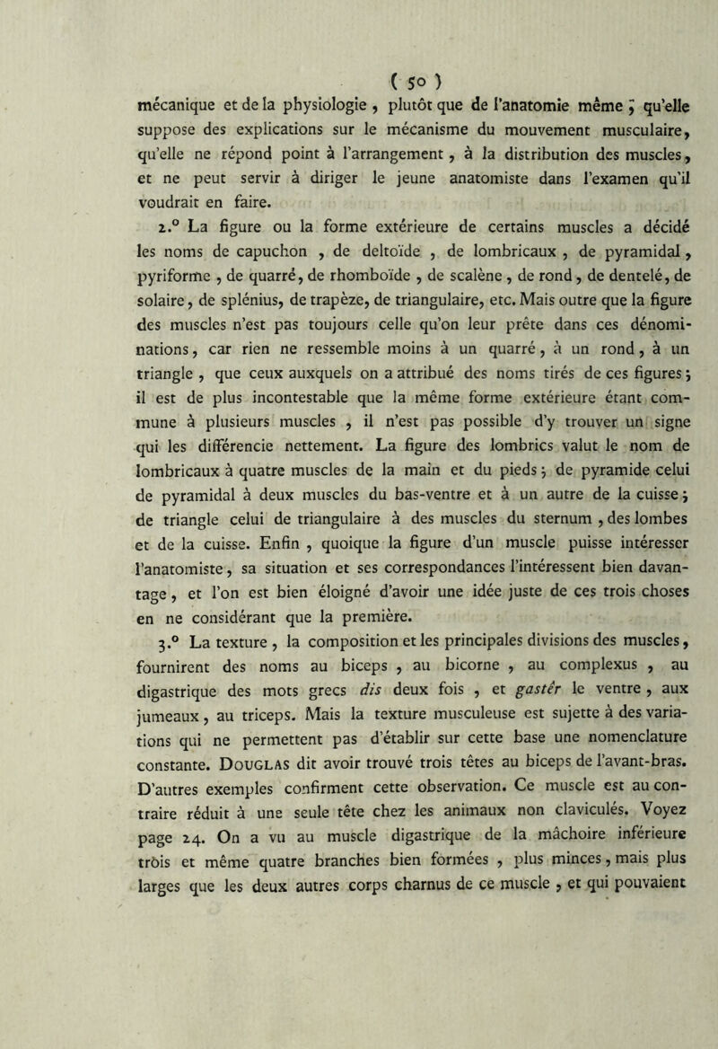 mécanique et de la physiologie , plutôt que de Tanatomie même ^ qu’elle suppose des explications sur le mécanisme du mouvement musculaire, qu’elle ne répond point à l’arrangement, à la distribution des muscles, et ne peut servir à diriger le jeune anatomiste dans l’examen qu’il voudrait en faire. 1° La figure ou la forme extérieure de certains muscles a décidé les noms de capuchon , de deltoïde , de lombricaux , de pyramidal, pyriforme , de quarré, de rhomboïde , de scalène , de rond, de dentelé, de solaire, de splénius, de trapèze, de triangulaire, etc. Mais outre que la figure des muscles n’est pas toujours celle qu’on leur prête dans ces dénomi- nations , car rien ne ressemble moins à un quarré, à un rond, à un triangle , que ceux auxquels on a attribué des noms tirés de ces figures j il est de plus incontestable que la même forme extérieure étant com- mune à plusieurs muscles , il n’est pas possible d’y trouver un signe qui les dilFérencie nettement. La figure des lombrics valut le nom de lombricaux à quatre muscles de la main et du pieds -, de pyramide celui de pyramidal à deux muscles du bas-ventre et à un autre de la cuisse i de triangle celui de triangulaire à des muscles du sternum , des lombes et de la cuisse. Enfin , quoique la figure d’un muscle puisse intéresser l’anatomiste, sa situation et ses correspondances l’intéressent bien davan- tage , et l’on est bien éloigné d’avoir une idée juste de ces trois choses en ne considérant que la première. 3.° La texture , la composition et les principales divisions des muscles, fournirent des noms au biceps , au bicorne , au complexus , au digastrique des mots grecs dis deux fois , et gastér le ventre , aux jumeaux, au triceps. Mais la texture musculeuse est sujette à des varia- tions qui ne permettent pas d’établir sur cette base une nomenclature constante. Douglas dit avoir trouvé trois têtes au biceps de l’avant-bras. D’autres exemples confirment cette observation. Ce muscle est au con- traire réduit à une seule tête chez les animaux non claviculés. Voyez page Z4. On a vu au muscle digastrique de la mâchoire inférieure trôis et même quatre branches bien formées , plus minces, mais plus larges que les deux autres corps charnus de ce muscle , et qui pouvaient