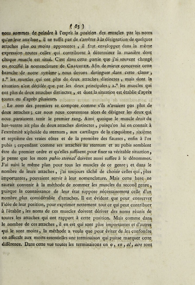 f «3 ) tious fommes de peindre à i’esprit la position des muscles par les noms qu’on leur attribue, il ne suffit pas de s’arrêter à la désignation de quelques attaches plus ou moins apparentes , il faut envelopper dans la mêqie expression toutes celles qui contribuent à déterminer la manière dont chaque muscle est situé. C’est dans cette partie que j’ai souvent changé ou rectifié la nomenclature-de Chaussier. Afin de mieux concevoir cette branche de notre système , nous devons distinguer .dans cette classe , i.° les muscles qui ont plus de deux attaches distinctes, mais dont la situation n’est décidée que par les deux principales j 2,.° les muscles qui ont plus de deux attaches distinctes , et dont la situation est établie d’après toutes ou d’après plusieurs. ^ Le nom des premiers se compose comme s’ils n’avaient pas plus de deux attaches ; car nous nous contentons alors de désigner les deux qui nous paraissent tenir le premier rang. Ainsi quoique le muscle droit du bas-ventre ait plus de deux attaches distinctes, puisqu’on lui en connaît à l’extrémité xiphoïde du sternum, aux cartilages de la cinquième , sixième et septième des vraies côtes et de la première des fausses, enfin à l’os pubis ^ cependant comme ses attaches au sternum et au pubis semblent être du premier ordre et qu’elles suffisent pour fixer sa véritable situation, je pense que les mots pubio sternal doivent aussi suffire à le dénommer. J’ai suivi le même plan pour tous les muscles de ce genre \ et dans le nombre de leurs attaches, j’ai toujours tâché de choisir celles qui, plus importantes, pouvaient servir à leur nomenclature. Mais cette base ne saurait convenir à la méthode de nommer les muscles du second genre y puisque la connaissance de leur état suppose ^nécessairement celle d’un nombre plus considérable d’attaches. Il est évident que pour conserver l’idée de leur position, pour exprimer nettement tout ce qui peut contribuer à l’établir , les noms de ces muscles doivent dériver des noms réunis de toutes les attaches qui ont rapport à cette position. Mais comme danSj le nombre de ces attaches , il en est qui sont ^lus importantes et d’autres qui le sont moins, la méthode a voulu que pour éviter de les confondre on affectât aux moins essentielles une terminaison qui puisse marquer cette différence. Dans cette vue toutes les terminaisons en o, c/2, u/, aire sont