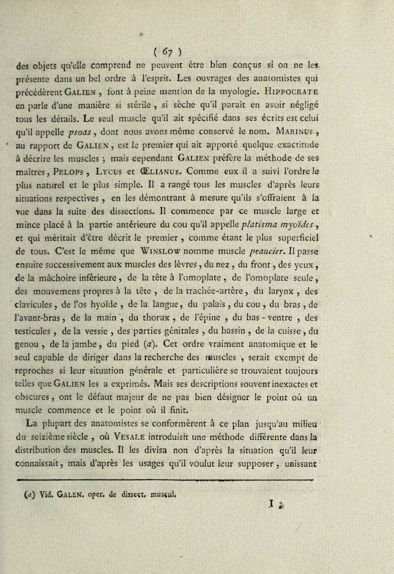 ( ^7 ) ^ des objets quelle comprend ne peuvent être bien conçus si on ne les présente dans un bel ordre à l’esprit. Les ouvrages des anatomistes qui précédèrent Galien , font à peine mention de la myologie. Hippocrate en parle d’une manière si stérile , si sèche qu’il paraît en avoir négligé tous les détails. Le seul muscle qu’il ait spécifié dans ses écrits est celui qu’il appelle psoas , dont nous avons même conservé le nom. Marinus , ' au rapport de Galien , est le premier qui ait apporté quelque exactitude à décrire les muscles ; mais cependant Galien préfère la méthode de ses maîtres, Pelops , Lycus et ÛElianus. Comme eux il a suivi l’ordre le plus naturel et le plus simple. Il a rangé tous les muscles d’après leurs situations respectives , en les démontrant à mesure qu’ils s’offraient à la vue dans la suite des dissections. Il commence par ce muscle large et mince placé à la partie antérieure du cou qu’il appelle platisma rnyoides, et qui méritait d’être décrit le premier , comme étant le plus superficiel de tous. C’est le même que Winslow nomme muscle peaucier.Wp'zsse ensuite successivement aux muscles des lèvres, du nez , du front, des yeux, de la mâchoire inférieure , de la tête à l’omoplate , de l’omoplate seule, des mouvemens propres à la tête , de la trachée-artère, du lar)'nx , des clavicules, de l’os hyoïde , de la langue, du palais, du cou , du bras, de l’avant-bras, de la main', du thorax, de l’épine , du bas - ventre , des testicules , de la vessie , des parties génitales , du bassin , de la cuisse , du genou , de la jambe, du pied (a). Cet ordre vraiment anatomique et le seul capable de diriger dans la recherche des muscles , serait exempt de reproches si leur situation générale et particulière se trouvaient toujours telles que Galien les a exprimés. Mais ses descriptions souvent inexactes et obscures, ont le défaut majeur de ne pas bien désigner le point où un muscle commence et le point où il finit. La plupart des anatomistes se conformèrent à ce plan jusqu’au milieu du seizième siècle , où Vesale introduisit une méthode différente dans la distribution des muscles. II les divisa non d’après la situation qu’il leur connaissait, mais d’après les usages qu’il voulut leur supposer, unissant (fl) Yid. GaleN, oper. de disseçt. mussul. J i. /