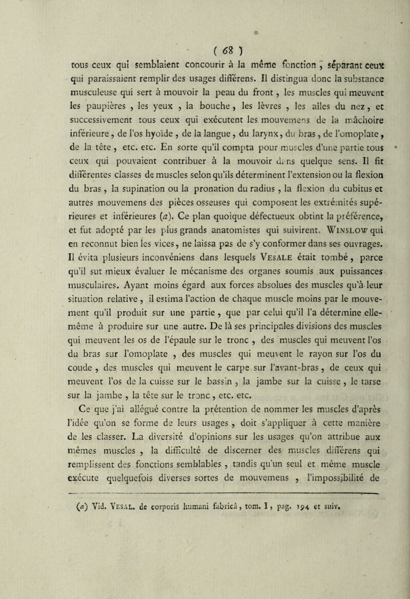 ( ) tous ceux qui semblaient concourir à la même fonction séparant ceux qui paraissaient remplir des usages différens. Il distingua donc la substance musculeuse qui sert à mouvoir la peau du front, les muscles qui meuvent les paupières , les yeux , la bouche , les lèvres , les allés du nez, et successivement tous ceux qui exécutent les mouvemens de la mâchoire inférieure, de l’os hyoïde , de la langue, du larynx, du bras, de l’omoplate, de la tête , etc. etc. En sorte qu’il compta pour muscles d’une partie tous ceux qui pouvaient contribuer à la mouvoir de ns quelque sens. Il fit différentes classes de muscles selon qu’ils déterminent l’extension ou la flexion du bras, la supination ou la pronation du radius, la flexion du cubitus et autres mouvemens des pièces osseuses qui composent les extrémités supé- rieures et inférieures (a). Ce plan quoique défectueux obtint la préférence, et fut adopté par les plus grands anatomistes qui suivirent. Winslow qui en reconnut bien les vices, ne laissa pas de s’y conformer dans ses ouvrages. Il évita plusieurs inconvéniens dans lesquels Vesale était tombé, parce qu’il sut mieux évaluer le mécanisme des organes soumis aux puissances musculaires. Ayant moins égard aux forces absolues des muscles qu’à leur situation relative , il estima l’action de chaque muscle moins par le mouve- ment qu’il produit sur une partie, que par celui qu’il l’a détermine elle- même à produire sur une autre. De là ses principales divisions des muscles qui meuvent les os de l’épaule sur le tronc , des muscles qui meuvent l’os du bras sur l’omoplate , des muscles qui m.euvent le rayon sur l’os du coude , des muscles qui meuvent le carpe sur l’avant-bras, de ceux qui meuvent l’os de la cuisse sur le bassin , la jambe sur la cuisse , le tarse sur la jambe , la tête sur le tronc , etc. etc. Ce que j’ai allégué contre la prétention de nommer les muscles d’après l’idée qu’on se forme de leurs usages , doit s’appliquer à cette manière de les classer. La diversité d’opinions sur les usages qu’on attribue aux mêmes muscles , la difficulté de discerner des muscles différens qui remplissent des fonctions semblables , tandis qu’un seul et même muscle exécute quelquefois diverses sortes de mouvemens , l’impossjbilité de (fl) Vid. Yesal. de corporis humani fabricâ, tom. I, pag. 194 et siiiv.