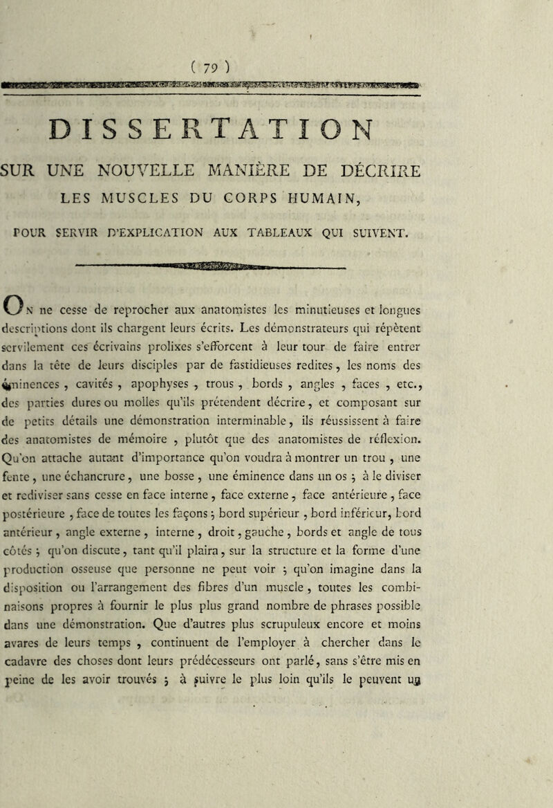 • DISSERTATION SUR UNE NOUVELLE MANIÈRE DE DÉCRIRE LES MUSCLES DU CORPS HUMAIN, POUR SERVIR D’EXPLICATION AUX TABLEAUX QUI SUIVENT. '■iiiiiiiirmi On ne cesse de reprocher aux anatomistes les minutieuses et longues descriptions dont ils chargent leurs écrits. Les démonstrateurs qui répètent servilement ces écrivains prolixes s’efforcent à leur tour de faire entrer dans la tête de leurs disciples par de fastidieuses redites, les noms des ^iuinences , cavités , apophyses -, trous, bords , angles , faces , etc., des parties dures ou molles qu’ils prétendent décrire, et composant sur de petits détails une démonstration interminable, ils réussissent à faire des anatomistes de mémoire , plutôt que des anatomistes de réflexion. Qu’on attache autant d’importance qu’on voudra à montrer un trou , une fente , une échancrure, une bosse , une éminence dans un os ^ à le diviser et rediviser sans cesse en face interne , face externe, face antérieure , face postérieure , face de toutes les façons j bord supérieur , bord inférieur, bord antérieur , angle externe , interne , droit, gauche , bords et angle de tous côtés j qu’on discute, tant qu’il plaira, sur la structure et la forme d’une production osseuse que personne ne peut voir ; qu’on imagine dans la disposition ou l’arrangement des fibres d’un muscle , toutes les combi- naisons propres à fournir le plus plus grand nombre de phrases possible dans une démonstration. Que d’autres plus scrupuleux encore et moins avares de leurs temps , continuent de l’employer à chercher dans le cadavre des choses dont leurs prédécesseurs ont parlé, sans s’être mis en peine de les avoir trouvés j à fuivre le plus loin qu’ils le peuvent ufl