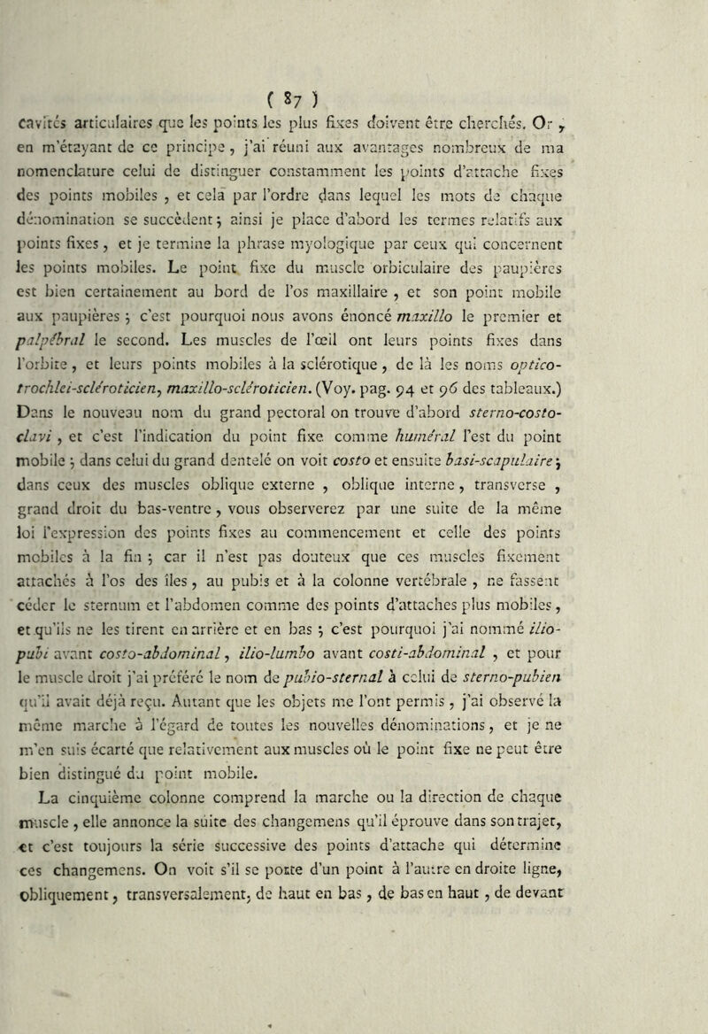 ( S; ) Cavrtcs articulaires que les points les plus fixes doivent être cherchés. Or , en m’étayant de ce principe , j’ai réuni aux avantages nombreux de ma nomenclature celui de distinguer constamment les points d’attache fixes des points mobiles , et cela par l’ordre dans lequel les mots de chaque dénomination se succèdent; ainsi je place d’abord les termes relatifs aux points fixes, et je termine la phrase myologique par ceux qui concernent les points mobiles. Le point fixe du muscle orbiciilaire des paupières est bien certainement au bord de l’os maxillaire , et son point mobile aux paupières ; c’est pourquoi nous avons énoncé maxillo le premier et palpébral le second. Les muscles de l’œil ont leurs points fixes dans l’orbite, et leurs points mobiles à la sclérotique, de là les noms ovtico- trochlei-scléroticien^ maxillo-scléroticien. (Voy. pag. 94 et 96 des tableaux.) D ans le nouveau nom du grand pectoral on trouve d’abord sterno-costo- clavi , et c’est l’indication du point fixe comme huméral l’est du point mobile ; dans celui du grand dentelé on voit costo et ensuite hasi-scapulaire\ dans ceux des muscles oblique externe , oblique interne, transverse , grand droit du bas-ventre , vous observerez par une suite de la même loi l'expression des points fixes au commencement et celle des points mobiles à la fin ; car il n’est pas douteux que ces muscles fixement attachés à l’os des îles, au pubis et à la colonne vertébrale , ne fassent céder le sternum et l’abdomen comme des points d’attaches plus mobiles, et qu’ils ne les tirent en arrière et en bas ; c’est pourquoi j’ai nommé ilio- puhi avant costo-ahdominal, ilio-lumho avant costi-ahdominal , et pour le muscle droit j’ai préféré le nom de puhio-sternal à celui de steruo-pubien qu’il avait déjà reçu. Autant que les objets me l’ont permis, j’ai observé la même marche à l’égard de toutes les nouvelles dénominations, et je ne m’en suis écarté que relativement aux muscles où le point fixe ne peut être bien distingué du point mobile. La cinquième colonne comprend la marche ou la direction de chaque muscle , elle annonce la suite des changemens qu’il éprouve dans son trajet, et c’est toujours la série successive des points d’attache qui détermine ces changemens. On voit s’il se porte d’un point à l’autre en droite ligne, obliquement, transversalement, de haut en bas, de bas en haut, de devant