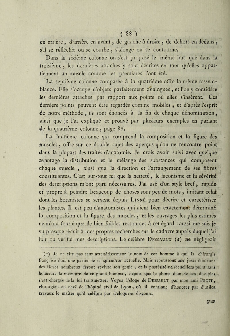 en arrière, d'arrière en avant, de gauche à droite , de dehors en dedans, se réfléchit ou se courbe , s’alonge ou se contourne. Dans la s’xiè-ne colonne on s’est proposé le même but que dans la troisième , les dernières attaches y sont décrites en tant qu’elles appar- tiennent au muscle comme les premières l’ont été. La septième colonne comparée à la quatrième ofTre la même ressem- blance. Elle s’occupe d’objets parfaitement analogues , et l’on y considère les dernières attaches par rapport aux points où elles s’insèrent. Ces derniers points peuvent être regardés comme mobiles , et d’après l’esprit de notre méthode, iis sont énoncés à la fin de chaque dénomination, ainsi que je l’ai expliqué et prouvé par plusieurs exemples en parlant de la quatrième colonne, page 85, La huitième colonne qui comprend la composition et la figure des muscles, offre sur ce double sujet des aperçus qu’on ne rencontre point dans la plupart des traités d’anatomie. Je crois avoir suivi avec quelque avantage la distribution et le mélange des substances qui composent chaqu* muscle , ainsi que la direction et l’arrangement de ses fibres constituantes. C’est sur-tout ici que la netteté, le laconisme et la sévérité des descriptions m’ont paru nécessaires. J’ai usé d’un style bref, rapide et propre à peindre beaucoup de choses sous peu de mots, imitant celui dont les botanistes se servent depuis Linné pour décrire et caractériser les plantes. II est peu d’anatomistes qui aient bien exactement déterminé la composition et la figure des muscles, et les ouvrages les plus estimes ne m’ont fourni que de bien faibles ressources à cet égard : aussi me suis-je vu presque réduit à mes propres recherches sur le cadavre auprès duquel j’ai fuit ou vérifié mes descriptions. Le célèbre Dessault (a) ne négligeait (il) Je ne cite pas sans atteiidrissemenr le nom c!c cet homme à qui la chirurgie française doit une partie de sa splendeur actuelle. Mais repoussons une juste douleur ; des élèves nombreux feront revivre son genie , et la postérité ne. recueillera point sans honneurs la mémoire de ce grand homme . depuis que la plume d’un de ses disciples s’est chargée de la lui transmettre. Voyez l’éloge de Dessault par mon ami Petit, chirurgien eu chef de l’hôpital civil de Lyon, où il continue d’hoiiorer par d’utiles «avaux U niaître qu’il célébra par d’ébquens discciirs. pas