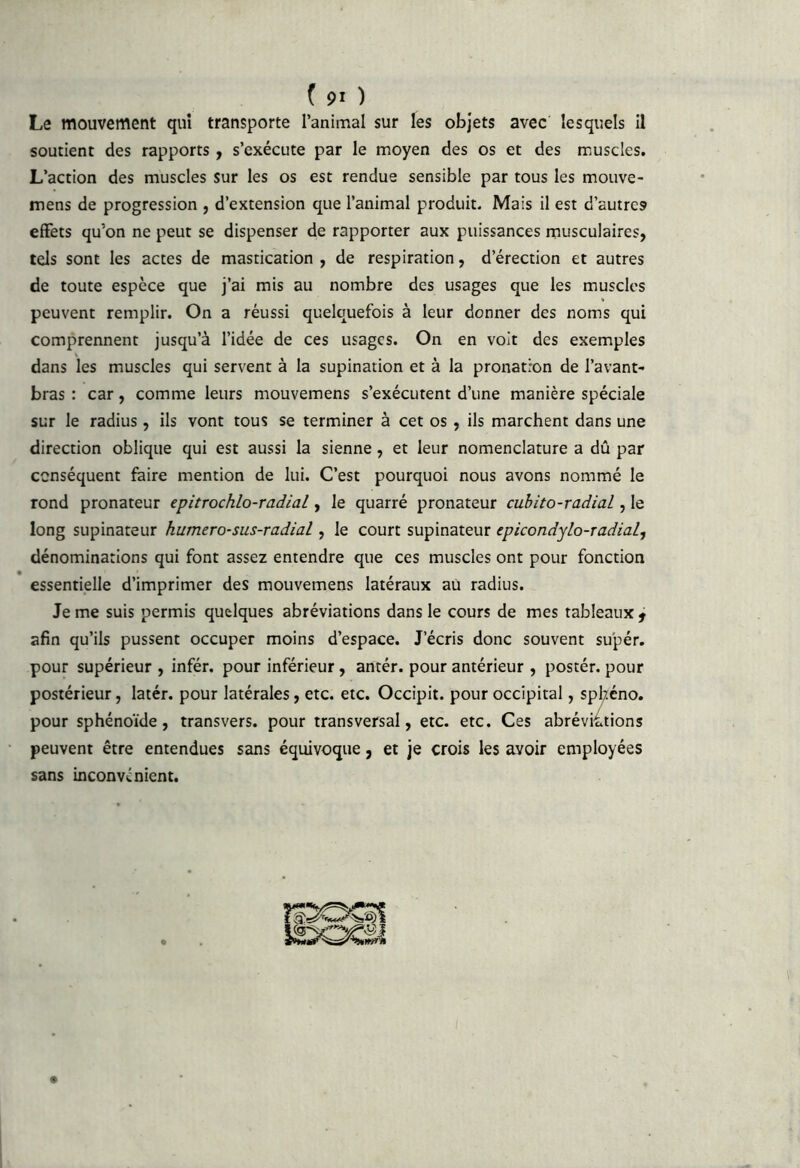 Le mouvement qui transporte l’animal sur les objets avec lesquels 11 soutient des rapports, s’exécute par le moyen des os et des muscles. L’action des muscles sur les os est rendue sensible par tous les mouve- mens de progression , d’extension que l’animal produit. Mais il est d’autres effets qu’on ne peut se dispenser de rapporter aux puissances musculaires, tels sont les actes de mastication , de respiration, d’érection et autres de toute espèce que j’ai mis au nombre des usages que les muscles peuvent remplir. On a réussi quelquefois à leur donner des noms qui comprennent jusqu’à l’idée de ces usages. On en voit des exemples dans les muscles qui servent à la supination et à la pronatron de l’avant- bras : car, comme leurs mouvemens s’exécutent d’une manière spéciale sur le radius , ils vont tous se terminer à cet os, ils marchent dans une direction oblique qui est aussi la sienne, et leur nomenclature a dû par conséquent faire mention de lui. C’est pourquoi nous avons nommé le rond pronateur epitrochlo-radial, le quarré pronateur cubito-radial, le long supinateur humero-sus-radial, le court supinateur epicondylo-radial, dénominations qui font assez entendre que ces muscles ont pour fonction essentielle d’imprimer des mouvemens latéraux au radius. Je me suis permis quelques abréviations dans le cours de mes tableaux ^ afin qu’ils pussent occuper moins d’espace. J’écris donc souvent su'pér. pour supérieur , infér. pour inférieur, antér. pour antérieur , postér. pour postérieur, latér. pour latérales, etc. etc. Occipit. pour occipital, sphéno. pour sphénoïde, transvers, pour transversal, etc. etc. Ces abréviations peuvent être entendues sans équivoque, et je crois les avoir employées sans inconvénient.