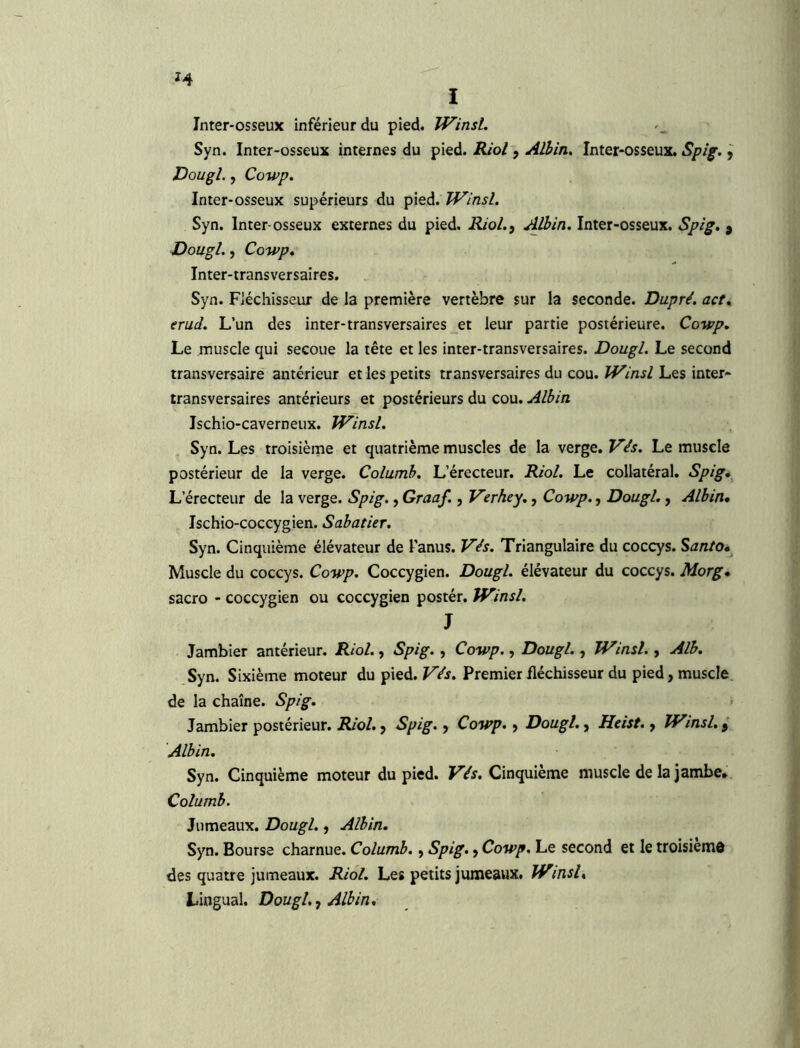 Inter-osseux inférieur du pied. Winsl. Syn. Inter-osseux internes du pied. Kiol j Albin. Inter-osseux. Spig. y Dougl., Cowp. Inter-osseux supérieurs du pied. Winsl. Syn. Inter-osseux externes du pied. Riol.y Albin. Inter-osseux. Spig. y Dougl., Cowp, Inter-transversaires. Syn. Fiéchisseur de la première vertèbre sur la seconde. Dupré. act, erud. L’un des inter-transversaires et leur partie postérieure. Cowp, Le muscle qui secoue la tête et les inter-transversaires. Dougl. Le second transversaire antérieur et les petits transversaires du cou. Winsl Les inter- transversaires antérieurs et postérieurs du cou. Albin Ischio-caverneux. Winsl. Syn. Les troisième et quatrième muscles de la verge. Vis. Le muscle postérieur de la verge. Columb. L’érecteur. Riol. Le collatéral. Spig,^ L’érecteur de la verge. Spig., Graaf., Verhey., Cowp., Dougl., Albin* Ischio-coccygien. Sabatier. Syn. Cinquième élévateur de l’anus. Vés. Triangulaire du coccys. Santo* Muscle du coccys. Cowp. Coccygien. Dougl. élévateur du coccys. Morg* sacro - coccygien ou coccygien postér. Winsl. J Jambier antérieur. Riol., Spig., Cowp., Dougl., Winsl., Alb. ,Syn. Sixième moteur du pied. FVj. Premier fléchisseur du pied, muscle de la chaîne. Spig. > Jambier postérieur. Riol. y Spig. y Cowp. y Dougl., Heist. y Winsl, y Albin, Syn. Cinquième moteur du pied. Vés. Cinquième muscle de la jambe* Columb. Jumeaux. Dougl., Albin, Syn. Bourse charnue. Columb. y Spig. y Cowp. Le second et le troisiemd des quatre jumeaux. Riol, Les petits jumeaux. Winsl, Lingual. Dougl. y Albin,