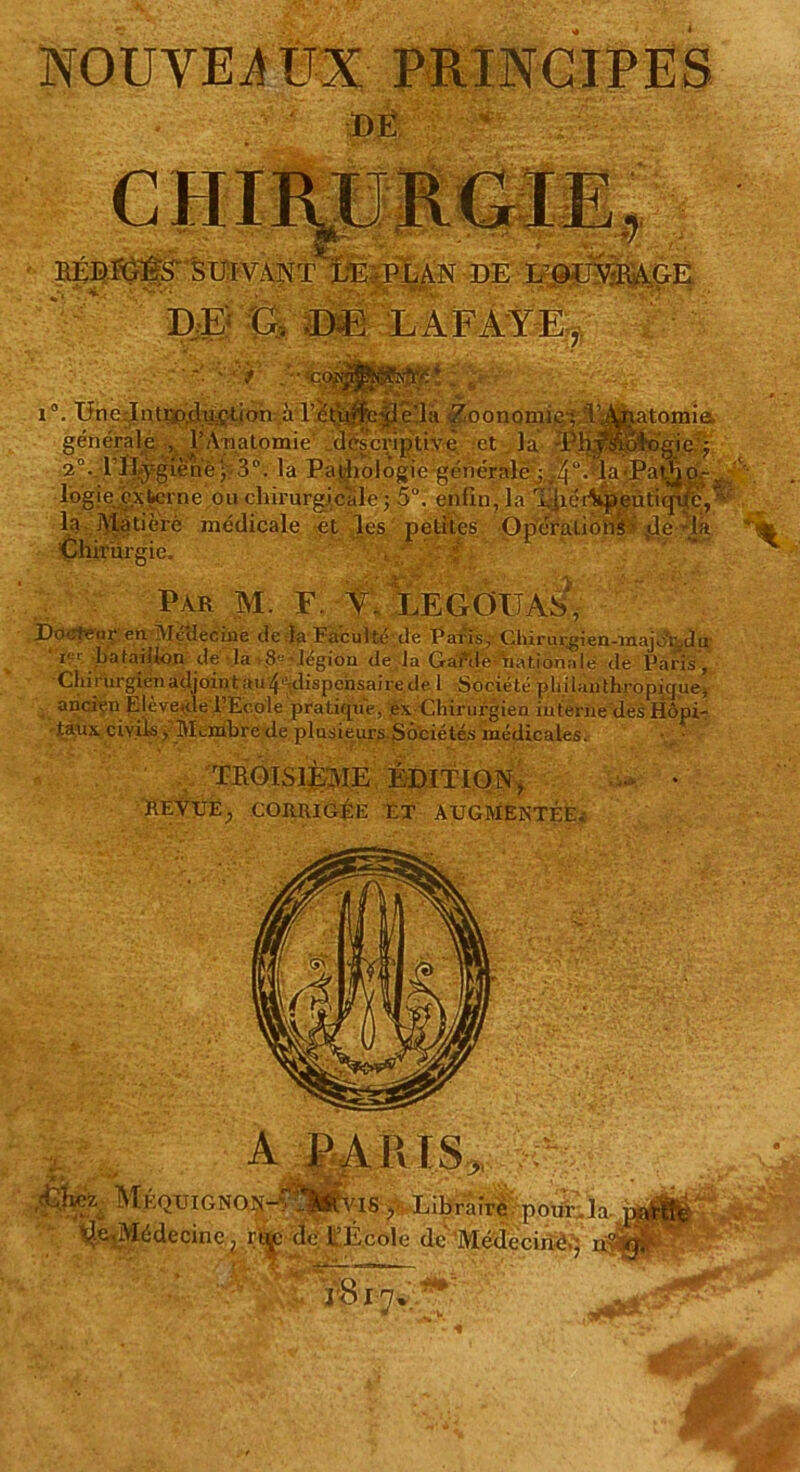 NOUVEAUX PRINCIPES ■ i . JL L. \zA JL JUJ «p Jjr— *7 ' RÉDIGES' SUIVANT LE PLAN DE L’OUVRAGE DE G. DE LAFAYE, W£ : ,.■ Unelntro.claçtion àrééuifedcla 7oonomio; 'V, logie externe ou chirurgicale ; 5Ü. enfin, la Xpërl la Matière médicale et les petites Opérations- de1-la Chirurgie. , f Par M. F V. LE G OU AS Docteur en Mé'decine de la Faculté de Pai-is, Chirtn.gien-inajo'ridu ' i. Lataiifon de la $« • légion de,la Garde nationale de Paris , Chirurgienadjointau4'-dispchsairede 1 Société philanthropique, ancien Ejèveuie l’Ecole pratique, ex Chirurgien interne des Hôpi- taux civils, MLinbre de plusieurs SÔ'ciétés médicales. TROISIÈME ÉDITION > REVUE^ CORRIGÉE ET AUGMENTÉE. Méquignon- ‘^Médecine, ru ;18 y Libraire pour , la '-cole de Médecine , n'