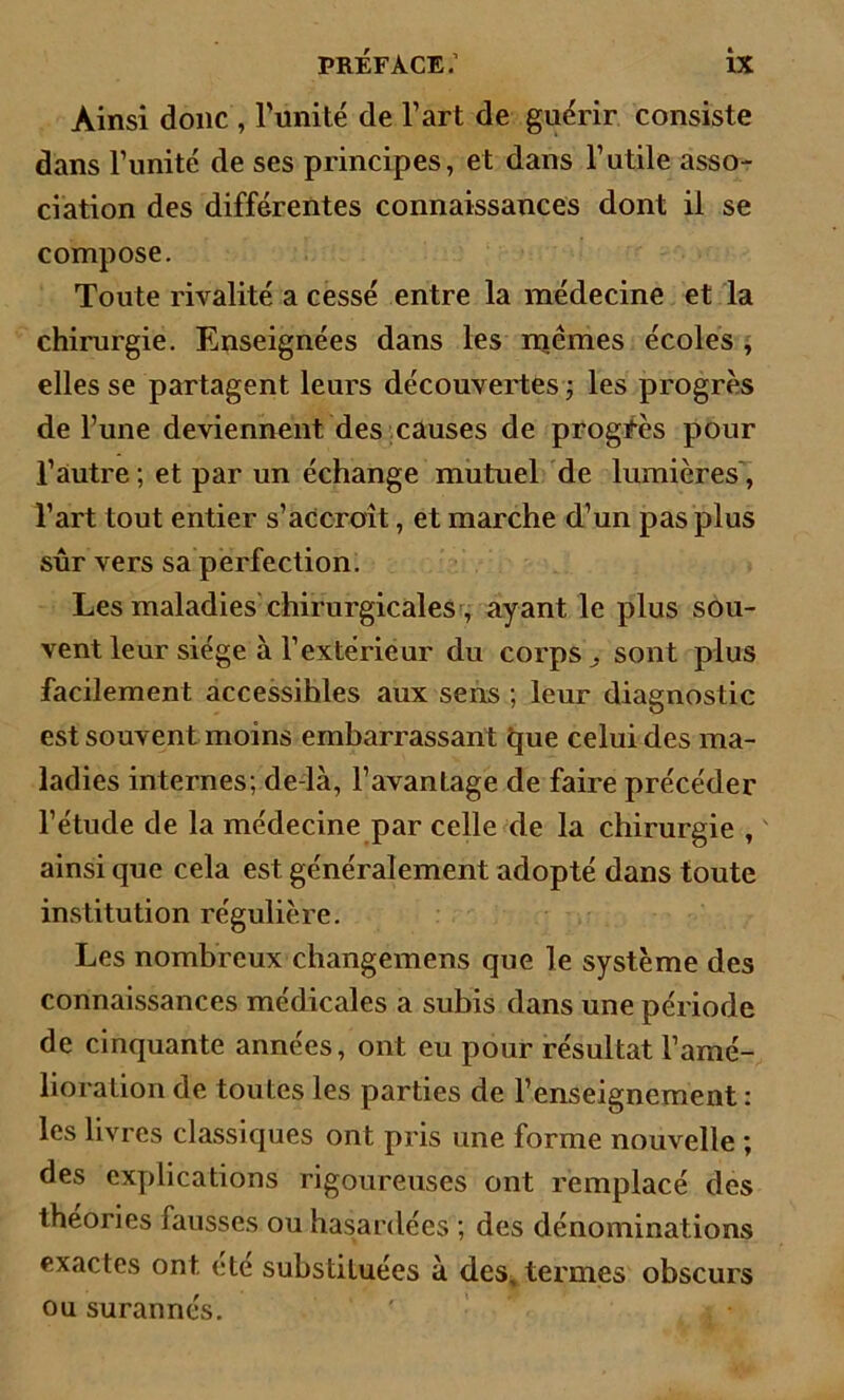 Ainsi donc , l'imité de l’art de guérir consiste dans l’unité de ses principes, et dans l’utile asso- ciation des différentes connaissances dont il se compose. Toute rivalité a cessé entre la médecine et la chirurgie. Enseignées dans les mêmes écoles , elles se partagent leurs découvertes ; les progrès de l’une deviennent des causes de progrès pour l’autre ; et par un échange mutuel de lumières , l’art tout entier s’accroît, et marche d’un pas plus sûr vers sa perfection. Les maladies chirurgicales, ayant le plus sou- vent leur siège à l’extérieur du corps sont plus facilement accessihles aux sens ; leur diagnostic est souvent moins embarrassant que celui des ma- ladies internes; de là, l’avanLage de faire précéder l’étude de la médecine par celle de la chirurgie , ainsi que cela est généralement adopté dans toute institution régulière. Les nombreux changemens que le système des connaissances médicales a subis dans une période de cinquante années, ont eu pour résultat l’amé- lioration de toutes les parties de l’enseignement: les livres classiques ont pris une forme nouvelle ; des explications rigoureuses ont remplacé des théories fausses ou hasardées ; des dénominations exactes ont été substituées à des, termes obscurs ou surannés. '