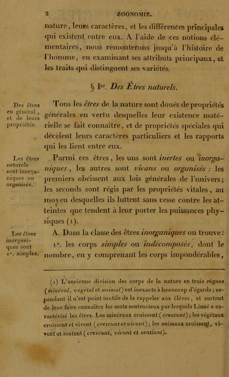 Des êtres en général , et de leurs propriétés. Les êtres naturels sont inorga- niques ou organisés. Les êtres inorgani- ques sont iu. simples. nature, leurs caractères, et les différences principales qui existent entre eux. A l’aide de ces notions élé- mentaires, nous remonterons jusqu’à l’histoire de l’homme, en examinant ses attributs principaux, et les traits qui distinguent ses variétés. __ n § Ier. Des Etres naturels. Tous les êtres de la nature sont doués de propriétés générales en vertu desquelles leur existence maté- rielle se fait connaître, et de propriétés spéciales qui décèlent leurs caractères particuliers et les rapports qui les lient entre eux. Parmi ces êtres, les uns sont inertes ou inorga- niques , les autres sont vivons ou organisés : les premiers obéissent aux lois générales de l’univers; les seconds sont régis par les propriétés vitales, au moyen desquelles ils luttent sans cesse contre les at- teintes que tendent à leur porter les puissances phy- siques (i). A. Dans la classe des êtres inorganiques on trouve : i°. les corps simples ou indécomposés, dont le nombre, en y comprenant les corps impondérables, (i) L’ancienne division des corps de la nature en trois rignes ( minéral, végétal et animal) est inexacte à beaucoup d’égards ; ce- pendant il n’est point inutile de la rappeler aux élèves , et surtout de leur faire connaître les mots sentencieux par lesquels Linné a ca- ractérisé les êtres. Les minéraux croissent ( crescunt) ; les végétaux croissent et vivent (civscunt etviaunt) ; les animaux croissent, vi- vent et sentent ( ci'cscuiit, vivunt et sentiunl).