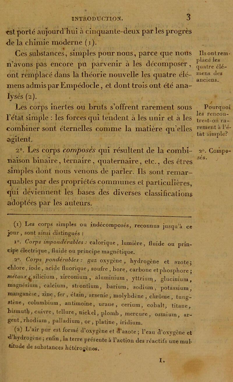 ■est porté aujourd’hui à cinquante-deux par les progrès de la chimie moderne ( i ). Ces substances, simples pour nous, parce que nous n’avons pas encore pu parvenir à les décomposer, ont remplacé dans la théorie nouvelle les quatre éié- mens admis par Empédocle, et dont trois ont été ana- lysés (2). , , Les corps inertes ou bruts s’offrent rarement sous l’état simple : les forces qui tendent à les unir et à les combiner sont éternelles comme la matière qu’elles agitent. 20. Les corps composés qui résultent de la combi- naison binaire, ternaire, quaternaire, etc., des êtres simples dont nous venons de parler. Ils sont remar- quables par des propriétés communes et particulières, qui deviennent les bases des diverses classifications adoptées par les auteurs. (1) Les corps simples ou indécomposés, reconnus jusqu’à ce jour , sont ainsi distingués : i°. Corps impondérables : calorique, lumière, fluide ou prin- cipe électrique , fluide ou principe magnétique. 2°. Corps pondérables: gaz oxygène, hydrogène et azote; chlore, iode, acide fluorique, soufre , hore, carbone et phosphore ; métaux^silicium, zirconium, aluminium, yttrium, glucinium, magnésium, calcium, strontium, barium, sodium, potassium, manganèse, zinc, fer, étain, arsenic, molybdène , chrome, tung- stène, columbium, antimoine, uraue, cérium, cobalt, titane, bismuth, cuivre, tellure, nickel, plomb, mercure, osmium, ar- gent, rhodium , palladium, or, platine, iridium. (2) L’air pur est formé d’oxygène et d’azote ; l’eau d'oxygène et xl’hydrogène ; enfin, la terre présente à l’action des réactifs une mul- titude de substances hétérogènes. Ils ont rem- placé les quatre élé- mens des anciens. Pourquoi les rencon- tre-t-oii ra- rement à l’é- tat simple? 20. Compo- sés. I.