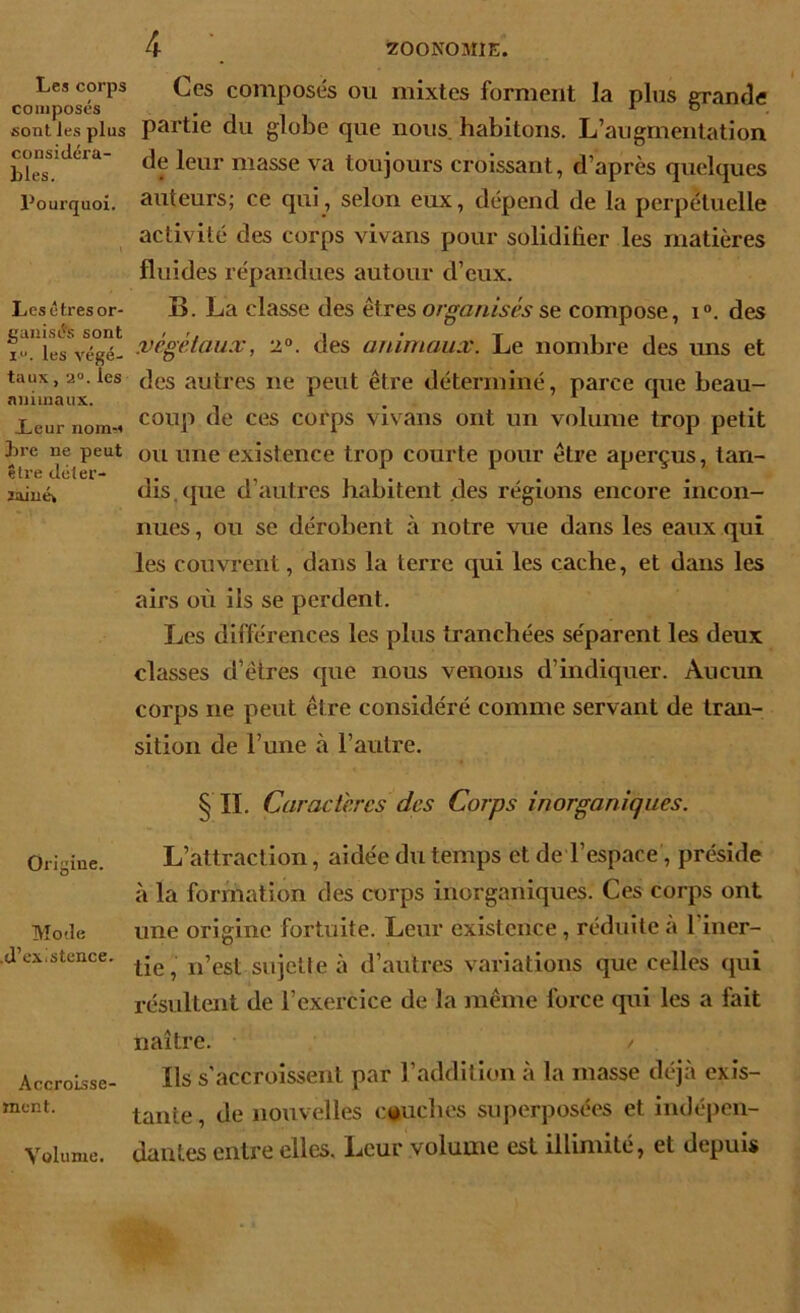 Les corps composés sont les plus considéra- bles. Pourquoi. Les êtres or- ganisés sont iu. les végé- taux , 2°. les animaux. Leur noin-i lire ne peut être déter- minée Origine. Mode .d’existence. Accroisse- ment. 4 Ces composés ou mixtes forment la plus grande partie du globe que nous, habitons. L’augmentation de leur masse va toujours croissant, d’après quelques auteurs; ce qui, selon eux, dépend de la perpétuelle activité des corps vivans pour solidifier les matières fluides répandues autour d’eux. B. La classe des êtres organisés se compose, i°. des .végétaux, 2°. des animaux. Le nombre des uns et des autres ne peut être déterminé, parce que beau- coup de ces corps vivans ont un volume trop petit ou une existence trop courte pour être aperçus, tan- dis, que d’autres habitent des régions encore incon- nues , ou se dérobent à notre vue dans les eaux qui les couvrent, dans la terre qui les cache, et dans les airs où iis se perdent. Les différences les plus tranchées séparent les deux classes d’êtres que nous venons d’indiquer. Aucun corps ne peut être considéré comme servant de tran- sition de l’une à l’autre. ^ IL Caractères des Corps inorganiques. L’attraction, aidée du temps et de l’espace, préside à la formation des corps inorganiques. Ces corps ont une origine fortuite. Leur existence, réduite à l iner- tie, n’est sujette à d’autres variations que celles qui résultent de l’exercice de la même force qui les a fait naître. / Ils s’accroissent par l’addition à la masse déjà exis- tante, de nouvelles couches superposées et indépen- dantes entre elles. Leur volume est illimité, et depuis Volume.