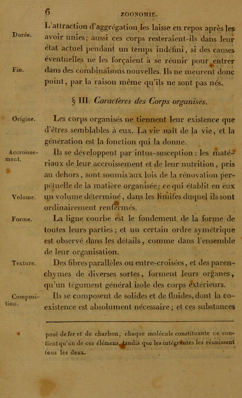 ZOONOMIE. Duree. Fin. Origine. Accroisse- ment. • Volume. Forme. Texture. Composi- tion. L attraction d’aggrégation les laisse en repos après les avoir unies; aussi ces corps resteraient-ils dans leur état actuel pendant un temps indéfini, si des causes éventuelles ne les forçaient à se réunir pour ^entrer dans des combinaisons nouvelles. Ils ne meurent donc point, par la raison même qu’ils ne sont pas nés. § III. Caractères des Corps organises. Les corps organisés ne tiennent leur existence que d’êtres semblables à eux. La vie naît de la vie, et la génération est la fonction qui la donne. Ils se développent par intus-susception : les maté- riaux de leur accroissement et de leur nutrition, pris au dehors, sont soumis aux lois de la rénovation per- pétuelle de la matière organisée; ce qui établit en eux un volume déterminé ordinairement renfermés. La ligne courbe est le fondement de la forme de toutes leurs parties ; et un certain ordre symétrique est observé dans les détails, comme dans l’ensemble de leur organisation. Des fibres parallèles ou entre-croisées, et des paren- chymes de diverses sortes, forment leurs organes, qu’un tégument général isole des corps extérieurs. Ils se composent de solides et de fluides, dont la co- existence est absolument nécessaire ; et ces substances posédeferet de charbon, chaque molécule constituante 11e con- tient qu’un de ces clémens^indis que les intégrantes les réunissent tous les deux. , , dans les limites duquel ils sont