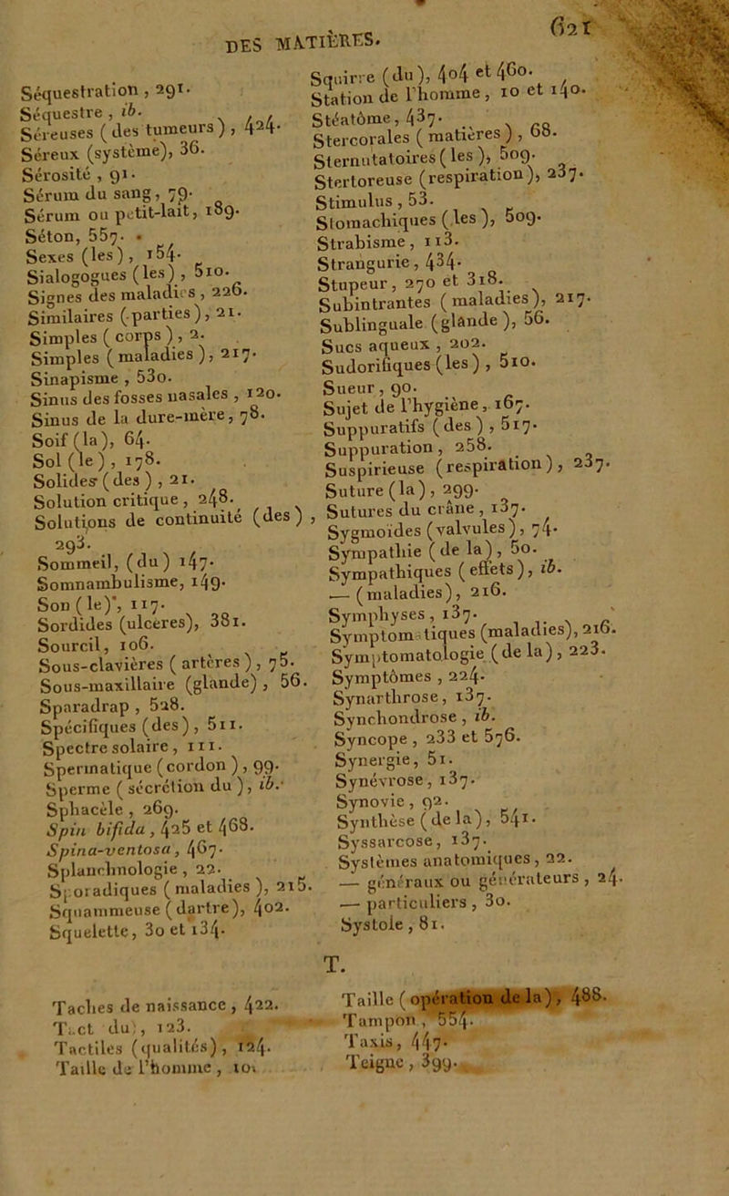 (ht Séquestration , 29t. Séquestre , ib. Séreuses ( des tumeurs ) , 424- Séreux (système), 36. Sérosité ,91. Sérum du sang, 7p- Sérum ou petit-lait, 189. Séton, 559. • Sexes (les ) , 154- Sialogogues (les) , 5io. Signes des maladies , 220. Similaires (parties), 21. Simples ( corps ) , 2. Simples (maladies), 217. Sinapisme , 53o. Sinus des fosses nasales , 120. Sinus de la dure-mère, 78. Soif (la), 64- Sol (le ) , 178. Solides1 ( des ) , 21. Solution critique , 248. _ Solutions de continuité (des) 293. Sommeil, (du) 147* Somnambulisme, 149- Son ( le)', 117. Sordides (ulcères), 38i. Sourcil, 106. Sous-clavières ( artères ) , 75. Sous-maxillaire (glande) , 56. Sparadrap , 5u8. Spécifiques (des) , 5n. Spectre solaire, ni- Spermatique (cordon ) , 99. Sperme ( sécrétion du ), ib.’ Spbacèle , 269. Spin bificla , l\i^> et 463. Spina-ventosa, 467- Splanclmologie , 22. Sporadiques (maladies ), 210 Squammeuse (dartre), 4o2‘ Squelette, 3o et 134- Squirre (du), 4o4 et46o. Station de l liomme , 10 et M°- Stéatôme, 437- . . rQ Stercorales ( matières ) , 68. Sternutatoires ( les ), 009. Stertoreuse (respiration), 287. Stimulus, 53. Stomachiques ( les ), 009. Strabisme, n3. Strangurie, 434- Stupeur, 270 et 3i8. Subintrantes (maladies), 217. Sublinguale (glande), 56. Sucs aqueux , 202. Sudorifiques (les ) , 5io. Sueur, 90. Sujet de l’hygiène, 167. Suppuratifs (des) , 5i7* Suppuration, 258. _ Suspirieuse (respiration), 287. Suture (la), 299. , Sutures du crâne, 187. Sygmoides (valvules), 74 Sympathie (de la), 5o. Sympathiques (effets), ib. .— (maladies), 216. Symphyses, 137. Symptom tiques (maladies), 216. Symptomatologie (de la) , 223. Symptômes , 224- Synartlirose, 187. Syncliondrose , ib. Syncope , 233 et 576. Synergie, 5i. Synévrose, 187. Synovie, 92. Synthèse (de la), 54*« Syssarcose, 187. Systèmes anatomi([ues, 22. . — généraux ou générateurs, 24. .— particuliers , 3o. Systole ,81. Taches de naissance , 422- Ti.çt du!, 123. Tactiles (qualités), 12.4. Taille «1er l’homme , io» Taille ( opération Tampon , 5547^ Taxis, 447- Teigne, 399. ,