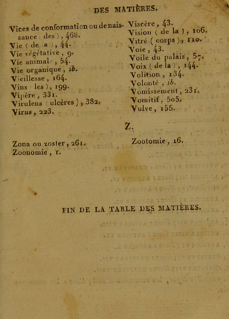conformation ou denais- Viscère, 43. des ) 468. Visio» t de la > » lo6‘ Vitré ( coros V* ïro> Vices de sauce Vie ( de a ), 44- Vie végétative , g. Vie animal. , 54- Vie organique, ib. Vieillesse, i64- Vins les), 199. Vipère , 331. Virulens ulcérés ), 382. Virus, 223. Zona ou zosler, 261. Zoonomie, r. Voie , 43. Voile du palais , 57. Voix ( de la ) , 144* Volition , i34- Volonté , ib. Vomissement, 231. Vomitif, 5o5. Vulve, i55. Z. Zootomie, 16. FIN DE LA TABLE DES MATIÈRES.