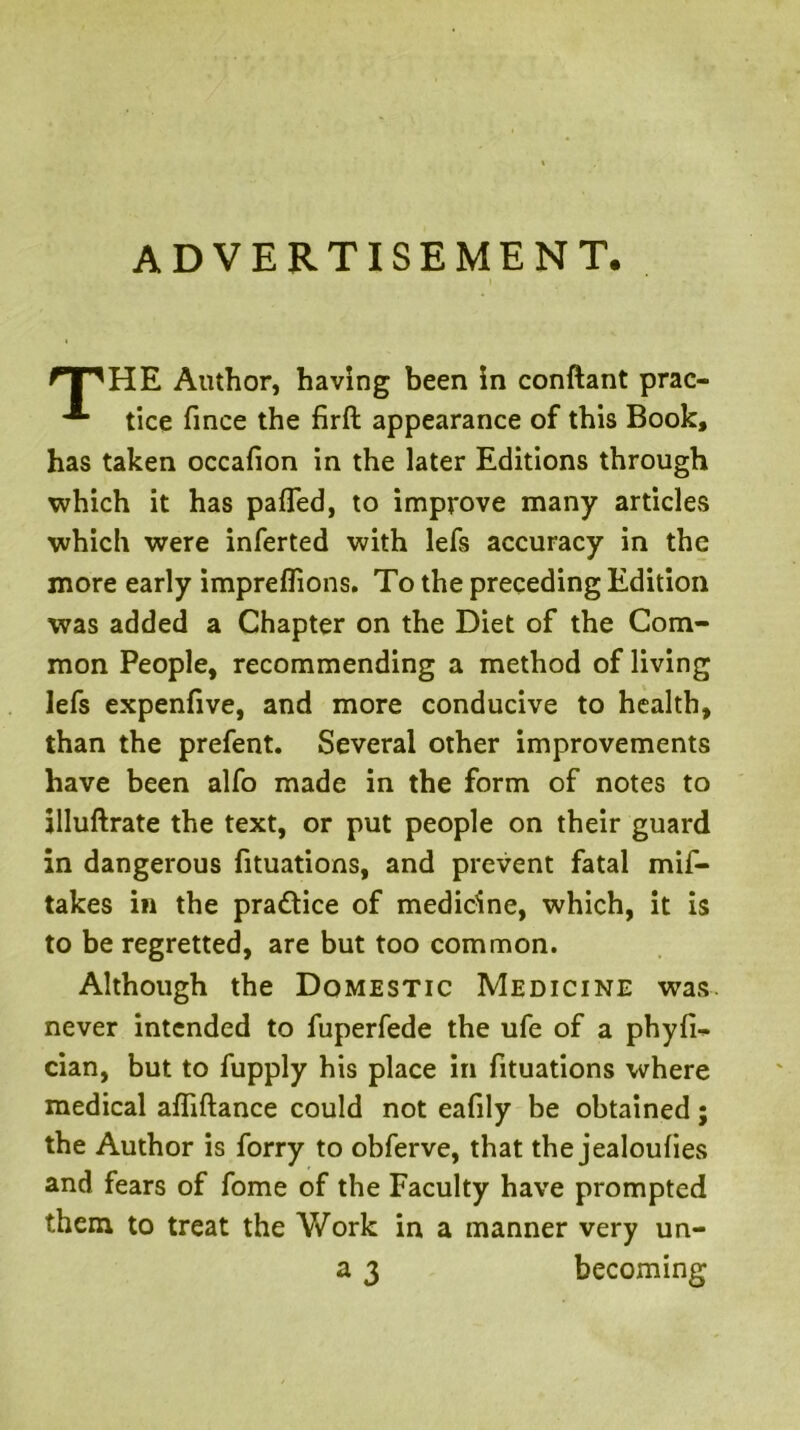 ADVERTISEMENT. Author, having been in conftant prac- tice fince the firft appearance of this Book, has taken occafion in the later Editions through which it has pafled, to improve many articles which were inferted with lefs accuracy in the more early impreflions. To the preceding Edition was added a Chapter on the Diet of the Com- mon People, recommending a method of living lefs expenfive, and more conducive to health, than the prefent. Several other improvements have been alfo made in the form of notes to jlluftrate the text, or put people on their guard in dangerous fituations, and prevent fatal mif- takes in the practice of medicine, which, it is to be regretted, are but too common. Although the Domestic Medicine was. never intended to fuperfede the ufe of a phyfi^ cian, but to fupply his place in fituations where medical afliftance could not eafily be obtained; the Author is forry to obferve, that the jealoufies and fears of fome of the Faculty have prompted them to treat the V/ork in a manner very un-