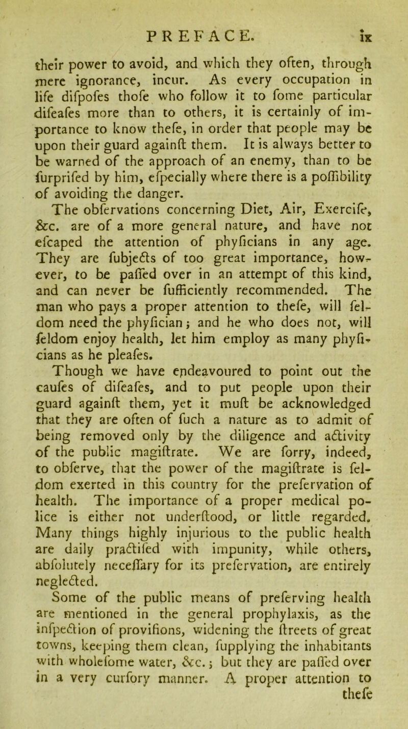 their power to avoid, and which they often, through mere ignorance, incur. As every occupation in life difpofes thofe who follow it to fome particular difeafes more than to others, it is certainly of im- portance to know thefe, in order that people may be upon their guard againft them. It is always better to be warned of the approach of an enemy, than to be furprifed by him, ef}:)ecially where there is a poffibility of avoiding the danger. The oblervations concerning Diet, Air, Exercife, &c. are of a more general nature, and have not efcaped the attention of phyficians in any age. They are fubje6ls of too great importance, how^ ever, to be pafifed over in an attempt of this kind, and can never be fufficiently recommended. The man who pays a proper attention to thefe, will feF dom need the phyfician; and he who does not, will feldom enjoy health, let him employ as many phyfi-p cians as he pleafes. Though we have endeavoured to point out the caufes of difeafes, and to put people upon their guard againft them, yet it muft be acknowledged that they are often of fuch a nature as to admit of being removed only by the diligence and adlivity of the public magiftrate. We are forry, indeed, to obferve, that the power of the magiftrate is fel- dom exerted in this country for the prefervation of health. The importance of a proper medical po- lice is either not underftood, or little regarded. Many things highly injurious to the public health are daily pratftifed with impunity, while others, abfolutely neceftary for its prefervation, are entirely negleded. Some of the public means of preferving health are mentioned in the general prophylaxis, as the infpeftion of provifions, v.'idcning the ftreets of great towns, keeping them clean, fupplying the inhabitants with wholefome water, ^c. j but they are palled over in a very curfory manner. A proper attention to thefe